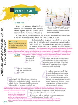 optimarc/Shutterstock.com
Rede é um entrelaçado de fios, de espessura
e materiais variados, que forma um tecido.
Numa rede, elementos diferentes compõem,
juntos, uma peça única.
VIVENCIANDO
Proposta
Depois de todas as reflexões feitas,
podemos afirmar que nós, seres humanos,
estamos ligados por uma teia de afetos,
ideias, afinidades, interesses, sonhos, desejos.
A imagem acima retrata essa ideia de que somos um conjunto de fios que precisam
se ligar uns nos outros para não deixar que a teia, ou rede, se rompa.
Nesta atividade, a proposta é construirmos juntos essa
teia, a fim de entendermos o quanto estamos conectados e
como somos importantes dentro da coletividade. Sem cada
um de nós, os fios dessa teia se perdem e ficamos soltos e
sozinhos.
Ação!
MATERIAIS
Novelo de barbante ou de lã,
se possível multicolorido; bola
ou balão de ar.
1
Com os colegas,
organizem-se
em um círculo.
2
Um estudante deve segurar a ponta do novelo,
amarrar a linha em seu dedo, deixando uma
pequena folga para não apertar, e jogá-lo em
direção a um colega, de preferência alguém
com quem não tem intimidade.
3
Depois de jogar o novelo,
deve fazer duas perguntas
para o colega.
4
O estudante que pegar o novelo deve
responder às duas perguntas e realizar
o mesmo movimento: amarrar a linha
em seu dedo, também deixando uma
pequena folga, e jogar o novelo para outro
colega, fazendo duas perguntas. E assim
sucessivamente, até o novelo retornar à
pessoa que o jogou primeiro.
5
Ao final, vocês terão elaborado uma teia tão bem
construída e entrelaçada que, quando o professor soltar
o balão de ar ou a bola no centro dela, conseguirão
movimentá-la, em conjunto, sem deixá-la cair.
6
Ao terminar a vivência, conversem sobre as seguintes questões:
a. 
O que você descobriu com essa vivência?
b. 
Como você pode se relacionar melhor com os colegas,
considerando o que descobriu hoje?
106 UNIDADE 2
Nesta dinâmica, espera-se que os estudantes consigam descobrir-se e interagir
de forma mais próxima com aqueles que, aparentemente, não possuem afinidades, estimulando a criação de espaços para o coleguismo e,
talvez com o tempo, novas amizades. Sugerimos cinco perguntas para que o objetivo da vivência não se perca, entre as quais cada estudante
deverá escolher duas para fazer ao outro. Você pode escrevê-las no quadro, em um cartaz, no mural etc. Sugestões de perguntas: O que você
faz além de estudar? O que você quer fazer no futuro? Qual é seu passatempo predileto? Qual é seu esporte
				 favorito? Como você se definiria em uma palavra?
6a. Espera-se que os estudantes descubram novas afinidades com os colegas e que percebam que dar uma chance para conhecer
melhor alguém pode ser construtivo. Se algum estudante continuar adotando uma postura fechada em relação ao outro, estimule-o, com
delicadeza e sensibilidade, a se permitir arriscar.
6b. Resposta pessoal. Espera-se que os
estudantes, com a experiência vivida,
consigam elaborar estratégias para
aumentar seu repertório de aproximação,
já que cada estudante pode acabar percebendo que o outro tem alguma afinidade com ele, faz algo que ele admira,
é gentil e receptivo etc. Lembre-se de sempre acolher os estudantes mais resistentes, desconfiados ou mais tímidos.
PDF-PRO-6047-UN2-C5-102-107-LA-PNLD21.indd 106 2/20/20 7:29 PM
 