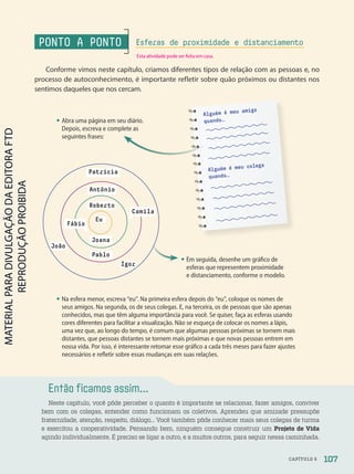 Então ficamos assim...
Neste capítulo, você pôde perceber o quanto é importante se relacionar, fazer amigos, conviver
bem com os colegas, entender como funcionam os coletivos. Aprendeu que amizade pressupõe
fraternidade, atenção, respeito, diálogo… Você também pôde conhecer mais seus colegas de turma
e exercitou a cooperatividade. Pensando bem, ninguém consegue construir um Projeto de Vida
agindo individualmente. É preciso se ligar a outro, e a muitos outros, para seguir nessa caminhada.
• Na esfera menor, escreva “eu”. Na primeira esfera depois do “eu”, coloque os nomes de
seus amigos. Na segunda, os de seus colegas. E, na terceira, os de pessoas que são apenas
conhecidos, mas que têm alguma importância para você. Se quiser, faça as esferas usando
cores diferentes para facilitar a visualização. Não se esqueça de colocar os nomes a lápis,
uma vez que, ao longo do tempo, é comum que algumas pessoas próximas se tornem mais
distantes, que pessoas distantes se tornem mais próximas e que novas pessoas entrem em
nossa vida. Por isso, é interessante retomar esse gráfico a cada três meses para fazer ajustes
necessários e refletir sobre essas mudanças em suas relações.
• Em seguida, desenhe um gráfico de
esferas que representem proximidade
e distanciamento, conforme o modelo.
• Abra uma página em seu diário.
Depois, escreva e complete as
seguintes frases:
Eu
Patrícia
Antônio
Roberto
João
Pablo
Joana
Igor
Camila
Fábio
Alguém é meu amigo
quando…
Alguém é meu colega
quando…
PONTO A PONTO
Conforme vimos neste capítulo, criamos diferentes tipos de relação com as pessoas e, no
processo de autoconhecimento, é importante refletir sobre quão próximos ou distantes nos
sentimos daqueles que nos cercam.
Esferas de proximidade e distanciamento
107
CAPÍTULO 5
Esta atividade pode ser feita em casa.
PDF-PRO-6047-UN2-C5-102-107-LA-PNLD21.indd 107 2/20/20 7:29 PM
 