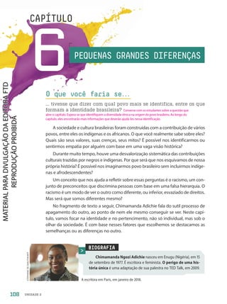 UNIDADE 2
6
CAPÍTULO
A sociedade e cultura brasileiras foram construídas com a contribuição de vários
povos, entre eles os indígenas e os africanos. O que você realmente sabe sobre eles?
Quais são seus valores, suas crenças, seus mitos? É possível nos identificarmos ou
sentirmos empatia por alguém com base em uma vaga visão histórica?
Durante muito tempo, houve uma desvalorização sistemática das contribuições
culturais trazidas por negros e indígenas. Por que será que nos esquivamos de nossa
própria história? É possível nos imaginarmos povo brasileiro sem incluirmos indíge-
nas e afrodescendentes?
Um conceito que nos ajuda a refletir sobre essas perguntas é o racismo, um con-
junto de preconceitos que discrimina pessoas com base em uma falsa hierarquia. O
racismo é um modo de ver o outro como diferente, ou inferior, esvaziado de direitos.
Mas será que somos diferentes mesmo?
No fragmento de texto a seguir, Chimamanda Adichie fala do sutil processo de
apagamento do outro, ao ponto de nem ele mesmo conseguir se ver. Neste capí-
tulo, vamos focar na identidade e no pertencimento, não só individual, mas sob o
olhar da sociedade. É com base nesses fatores que escolhemos se destacamos as
semelhanças ou as diferenças no outro.
O que você faria se.
.
.
... tivesse que dizer com qual povo mais se identifica, entre os que
formam a identidade brasileira?
PEQUENAS GRANDES DIFERENÇAS
BIOGRAFIA
Chimamanda Ngozi Adichie nasceu em Enugu (Nigéria), em 15
de setembro de 1977. É escritora e feminista. O perigo de uma his-
tória única é uma adaptação de sua palestra no TED Talk, em 29.
A escritora em Paris, em janeiro de 218.
STEPHANE
DE
SAKUTIN/AFP
108
Converse com os estudantes sobre a questão que
abre o capítulo. Espera-se que identifiquem a diversidade étnica na origem do povo brasileiro. Ao longo do
capítulo, eles encontrarão mais informações que deverão ajudá-los nessa identificação.
PDF2-PRO-6047-UN2-C6-108-113-LA-PNLD21.indd 108 21/02/20 19:49
 