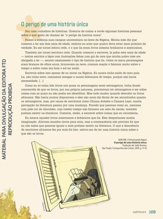 O perigo de uma história única
Sou uma contadora de histórias. Gostaria de contar a vocês algumas histórias pessoais
sobre o que gosto de chamar de “o perigo da história única”.
Passei a infância num campus universitário no leste da Nigéria. Minha mãe diz que
comecei a ler aos dois anos de idade, embora eu ache que quatro deva estar mais próximo da
verdade. Eu me tornei leitora cedo, e o que lia eram livros infantis britânicos e americanos.
Também me tornei escritora cedo. Quando comecei a escrever, lá pelos sete anos de idade
— textos escritos a lápis com ilustrações feitas com giz de cera que minha pobre mãe era
obrigada a ler —, escrevi exatamente o tipo de história que lia: todos os meus personagens
eram brancos de olhos azuis, brincavam na neve, comiam maçãs e falavam muito sobre o
tempo e sobre como era bom o sol ter saído.
Escrevia sobre isso apesar de eu morar na Nigéria. Eu nunca tinha saído do meu país.
Lá, não tinha neve, comíamos mangas e nunca falávamos do tempo, porque não havia
necessidade. […]
Como eu só tinha lido livros nos quais os personagens eram estrangeiros, tinha ficado
convencida de que os livros, por sua própria natureza, precisavam ter estrangeiros e ser sobre
coisas com as quais eu não podia me identificar. Mas tudo mudou quando descobri os livros
africanos. Não havia muitos disponíveis e eles não eram tão fáceis de ser encontrados quanto
os estrangeiros, mas, por causa de escritores como Chinua Achebe e Camara Laye, minha
percepção da literatura passou por uma mudança. Percebi que pessoas como eu, meninas
com pele cor de chocolate, cujo cabelo crespo não formava um rabo de cavalo, também
podiam existir na literatura. Comecei, então, a escrever sobre coisas que eu reconhecia.
Eu amava aqueles livros americanos e britânicos que lia. Eles despertaram minha
imaginação. Abriram mundos novos para mim, mas a consequência não prevista foi que
eu não sabia que pessoas iguais a mim podiam existir na literatura. O que a descoberta
de escritores africanos fez por mim foi isto: salvou-me de ter uma história única sobre o
que são os livros.
ADICHIE, Chimamanda Ngozi.
O perigo de uma história única.
Tradução de Julia Romeu.
São Paulo: Companhia das Letras, 219. p. 11-14.
109
CAPÍTULO 6
F
il
ip
e
R
o
c
h
a
PDF-PRO-6047-UN2-C6-108-113-LA-PNLD21.indd 109 2/21/20 7:46 AM
 