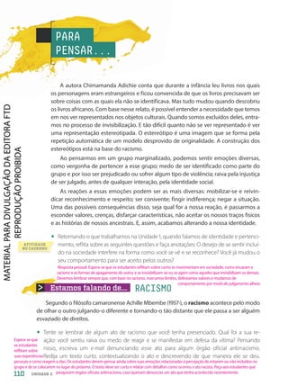 A autora Chimamanda Adichie conta que durante a infância leu livros nos quais
os personagens eram estrangeiros e ficou convencida de que os livros precisavam ser
sobre coisas com as quais ela não se identificava. Mas tudo mudou quando descobriu
os livros africanos. Com base nesse relato, é possível entender a necessidade que temos
em nos ver representados nos objetos culturais. Quando somos excluídos deles, entra-
mos no processo de invisibilização. E tão difícil quanto não se ver representado é ver
uma representação estereotipada. O estereótipo é uma imagem que se forma pela
repetição automática de um modelo desprovido de originalidade. A construção dos
estereótipos está na base do racismo.
Ao pensarmos em um grupo marginalizado, podemos sentir emoções diversas,
como vergonha de pertencer a esse grupo; medo de ser identificado como parte do
grupo e por isso ser prejudicado ou sofrer algum tipo de violência; raiva pela injustiça
de ser julgado, antes de qualquer interação, pela identidade social.
As reações a essas emoções podem ser as mais diversas: mobilizar-se e reivin-
dicar reconhecimento e respeito; ser conivente; fingir indiferença; negar a situação.
Uma das possíveis consequências disso, seja qual for a nossa reação, é passarmos a
esconder valores, crenças, disfarçar características, não aceitar os nossos traços físicos
e as histórias de nossos ancestrais. E, assim, acabamos alterando a nossa identidade.
• Retomando o que trabalhamos na Unidade 1, quando falamos de identidade e pertenci-
mento, reflita sobre as seguintes questões e faça anotações: O desejo de se sentir incluí-
do na sociedade interfere na forma como você se vê e se reconhece? Você já mudou o
seu comportamento para ser aceito pelos outros?
PARA
PENSAR...
ATIVIDADE
NO CADERNO
Estamos falando de... RACISMO
Segundo o filósofo camaronense Achille Mbembe (1957-), o racismo acontece pelo modo
de olhar o outro julgando-o diferente e tornando-o tão distante que ele passa a ser alguém
esvaziado de direitos.
• Tente se lembrar de algum ato de racismo que você tenha presenciado. Qual foi a sua re-
ação: você sentiu raiva ou medo de reagir e se manifestar em defesa da vítima? Pensando
nisso, escreva um e-mail denunciando esse ato para algum órgão oficial antirracismo.
Redija um texto curto, contextualizando o ato e descrevendo de que maneira ele se deu.
110 UNIDADE 2
Resposta pessoal. Espera-se que os estudantes reflitam sobre como se movimentam em sociedade, como encaram o
racismo e as formas de apagamento do outro, e se invisibilizam-se ou se agem como aqueles que invisibilizam os demais.
Devemos lembrar sempre que, com base no racismo, marcamos limites, delineamos valores e mudamos de
comportamento por medo do julgamento alheio.
Espera-se que
os estudantes
reflitam sobre
suas experiências
pessoais e como reagem a elas. Os estudantes devem pensar ainda sobre suas emoções relacionadas à percepção de estarem ou não incluídos no
grupo e de se colocarem no lugar do próximo. O texto deve ser curto e relatar com detalhes como ocorreu o ato racista. Peça aos estudantes que
pesquisem órgãos oficiais antirracismo, caso queiram denunciar um ato que tenha acontecido recentemente.
PDF-autor-PRO-6047-UN2-C6-108-113-LA-PNLD21.indd 110 26/02/20 19:20
 