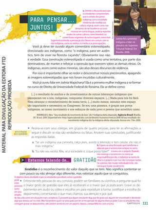 Estamos falando de... GRATIDÃO
PARA PENSAR.
.
.
JUNTOS!
ATIVIDADE
NO CADERNO
Gratidão é o reconhecimento do valor daquilo que se tem. Não significa contentar-se
com pouco ou não almejar algo diferente, mas valorizar aquilo que se conquistou.
• Entreviste três pessoas do seu convívio, podem ser familiares ou vizinhos, e pergunte qual foi
o maior gesto de gratidão que eles já receberam e o maior que já praticaram. Grave os de-
poimentos em áudio ou vídeo e escolha um para reproduzir à turma. Justifique a escolha do
depoimento, comentando o que mais chamou sua atenção e por quê.
Alan
Marques/Folhapress
[...] o resultado de sonhos e de investimentos de outras lideranças indígenas que
planejaram ver a nós, indígenas, conquistar diversos espaços. [...] Nada para nós foi fácil.
Nem alcançar o reconhecimento de nossa terra; [...] muito menos, assumir este espaço
tão importante e necessário no Congresso. Se sou uma pioneira, é graças aos povos
indígenas, ao nosso movimento e aos esforços de cada povo e pessoa que acreditou nisso.
RODRIGUES, Alex. Sou resultado do movimento de luta, diz 1a
. indígena eleita deputada. Agência Brasil, Brasília,
DF, 10 out. 2018. Disponível em: http://agenciabrasil.ebc.com.br/direitos-humanos/noticia/2018-10/sou-resultado-do-
movimento-indigena-diz-1a-indigena-eleita-deputada. Acesso em: 7 fev. 2020.
• Reúna-se com seus colegas, em grupos de quatro pessoas, para ler as afirmações a
seguir e discutir se elas são verdadeiras ou falsas. Anotem suas conclusões, justificando
as respostas dadas.
a. “Se um indígena usa camiseta, calça jeans, assiste à televisão e tem celular, ele não é
mais indígena.”
b. “Eu não sou racista. Mas, se a sociedade é, o que posso fazer?”
Você já deve ter ouvido algum comentário estereotipado,
direcionado aos indígenas, como “o indígena, para ser autên-
tico, tem de viver na floresta caçando”. Obviamente isso não
é verdade. Essa construção estereotipada é usada como uma tentativa, por parte dos
dominadores, de manter e reforçar a opressão que exercem sobre as demais etnias. Os
indígenas, assim como outras minorias, são alvo desses discursos de violência.
Por isso é importante olhar ao redor e desconstruir nossos preconceitos, apagando
as imagens estereotipadas que nos foram incutidas culturalmente.
Você já ouviu falar em Joênia Wapichana? Ela é a primeira mulher indígena a se formar
no curso de Direito da Universidade Federal de Roraima. Ela se define como:
Joênia foi a primeira
indígena a falar no
plenário do Supremo
Tribunal Federal. Em
Brasília, 2008.
111
CAPÍTULO 6
a. Oriente a discussão para que
os estudantes compreendam
que o contato dos povos
indígenas com a sociedade
moderna não invalida sua
cultura original, assim como não
deixamos de ser brasileiros ao ouvir
músicas em outras línguas, praticar esportes
vindos de outras culturas, como beisebol, ou
comer frutas originárias de outros lugares, como kiwi.
Sugerimos estimular a percepção dos fatores em comum com os
não indígenas, como os sonhos, os medos e as preocupações.
b. Espera-se uma discussão que transforme a
ideia de que o racismo está sempre no outro,
e nunca em si próprio. Quando
não enxerga o racismo em si e nunca se
responsabiliza por ele, o indivíduo se isenta de
olhar a si próprio e por isso não consegue mudar.
Se a pessoa não mudar individualmente, não
consegue mudar socialmente.
O objetivo desta atividade é que os estudantes percebam como a gratidão
pode
estar
presente
tanto
em atos
simples
do dia a dia como em situações mais complexas. É provável que algum estudante diga que foi grato por alguém ter encontrado e devolvido
algo que deixou cair no chão. Mas há também quem se sinta grato por ter se recuperado de alguma doença grave. Caso os estudantes não
consigam gravar os depoimentos, eles podem anotá-los em um papel e, depois, compartilhá-los com a turma.
PDF-autor-PRO-6047-UN2-C6-108-113-LA-PNLD21.indd 111 26/02/20 18:49
 