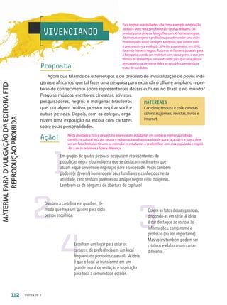 VIVENCIANDO
Proposta
Agora que falamos de estereótipos e do processo de invisibilização de povos indí-
genas e africanos, que tal fazer uma pesquisa para expandir o olhar e ampliar o reper-
tório de conhecimento sobre representantes dessas culturas no Brasil e no mundo?
Pesquise músicos, escritores, cineastas, ativistas,
pesquisadores, negros e indígenas brasileiros
que, por algum motivo, possam inspirar você e
outras pessoas. Depois, com os colegas, orga-
nizem uma exposição na escola com cartazes
sobre essas personalidades.
Ação!
MATERIAIS
Cartolina; tesoura e cola; canetas
coloridas; jornais, revistas, livros e
internet.
1
2 3
4
Em grupos de quatro pessoas, pesquisem representantes da
população negra e/ou indígena que se destacam na área em que
atuam e que servem de inspiração para a sociedade. Vocês também
podem (e devem!) homenagear seus familiares e conhecidos nesta
atividade, caso tenham parentes ou amigos negros e/ou indígenas.
Lembrem-se da pergunta de abertura do capítulo!
Dividam a cartolina em quadros, de
modo que haja um quadro para cada
pessoa escolhida.
Colem as fotos dessas pessoas,
dispondo-as em série. A ideia
é dar destaque ao rosto e às
informações, como nome e
profissão (ou ato importante).
Mas vocês também podem ser
criativos e elaborar um cartaz
diferente.
Escolham um lugar para colar os
cartazes, de preferência em um local
frequentado por todos da escola. A ideia
é que o local se transforme em um
grande mural de visitação e inspiração
para toda a comunidade escolar.
112 UNIDADE 2
Para inspirar os estudantes, cite como exemplo a exposição
56 Black Man, feita pelo fotógrafo Cephas Williams. Ele
produziu uma série de fotografias com 56 homens negros,
de diversas origens e profissões, para denunciar uma visão
estereotipada sobre os negros londrinos, que sofrem com
o preconceito e a violência: 56% dos assassinatos, em 2018,
foram de homens negros. Todos os 56 homens posaram para
a fotografia usando um moletom com capuz preto, o que, em
termos de estereótipo, seria suficiente para que uma pessoa
preconceituosa desviasse deles ao avistá-los, pensando se
tratar de bandidos.
Nesta atividade o foco é despertar o interesse dos estudantes em conhecer melhor a produção
científica e cultural feita por negros e indígenas trabalhando a ideia de que a raça não é, e nunca deve
ser, um fator limitador. Devem-se estimular os estudantes a se identificar com essa população e inspirá-
-los a ser os próximos a fazer a diferença.
PDF2-PRO-6047-UN2-C6-108-113-LA-PNLD21.indd 112 21/02/20 19:49
 