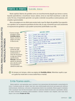 Então ficamos assim...
Neste capítulo, você aprendeu que o racismo é um mecanismo de dominação e aniquilação do
outro. O racismo pode ser velado, mas tem uma conformação estrutural que passa por práticas
institucionais, históricas, culturais e interpessoais dentro da sociedade. Nosso papel é combater
todo e qualquer tipo de discriminação e não nos calarmos diante de abusos e opressões. Afinal,
se todos tivermos as mesmas oportunidades e formos tratados com respeito, será mais fácil
seguir com nosso Projeto de Vida.
• Deixe um espaço
à frente de cada
dia para anotar um
acontecimento, o
nome de uma pessoa,
ou algo que mereça
agradecimento.
Atenção: selecione
apenas um elemento
para cada dia; assim,
você aprenderá a
valorizá-lo ainda mais.
• Escreva no topo
da página o título
Gratidão diária.
Depois, enumere a
página com todos
os dias do mês.
apenas um elemento
apenas um elemento
para cada dia; assim,
PONTO A PONTO
Neste capítulo, falamos de gratidão como um reconhecimento daquilo que temos e somos.
Quando aprendemos a reconhecer nossos valores, torna-se mais fácil reconhecer o valor do
outro. Por isso, é importante aprender a ser grato e estender essa prática a outras pessoas, com
empatia e generosidade.
Abra uma página em seu diário para anotar tudo o que for digno de gratidão. Essa experiên-
cia o ajudará a ver as pequenas grandezas do dia a dia, ou seja, momentos que você certamente
se esqueceria de agradecer e que podem acrescentar positividade à sua vida.
Gratidão diária
! De tempos em tempos, releia sua página de Gratidão diária. Relembrar aquilo a que
se é grato faz muito bem à nossa saúde física e mental.
GRATIDÃO DIÁRIA
Dia 1 ALMOCEI COM A FAMÍLIA TODA.
Dia 2 FUI AO CINEMA COM A MARI.
Dia 3 PASSEI O DIA TODO EM CASA.
Dia 4 CONVERSEI COM MEU IRMÃO MAIS VELHO SOBRE ANSIEDADE.
Dia 5 BATI A META DE ESTUDOS EM CASA.
Dia 6 A FISIOTERAPIA FOI ÓTIMA: ESTOU CONSEGUINDO DOBRAR O
JOELHO.
Dia 7 O SOL TÁ BRILHANDO.
Dia 8 DIA DAS MÃES.
Dia 9 DORMI BEM ESSA NOITE.
Dia 10 ESTOU ANDANDO MELHOR.
Dia 11 TIREI OS PONTOS HOJE.
Dia 12 ESTOU PARANDO DE TOMAR OS REMÉDIOS PARA A DOR NO JOELHO.
Dia 13 OS EXAMES ESTÃO TODOS OK.
Dia 14 EM BREVE PODEREI VOLTAR A JOGAR VÔLEI.
Dia 15 RECEBI VISITA DAS MENINAS EM CASA.
113
CAPÍTULO 6
Esta atividade pode ser desenvolvida em casa.
PDF2-PRO-6047-UN2-C6-108-113-LA-PNLD21.indd 113 21/02/20 19:49
 