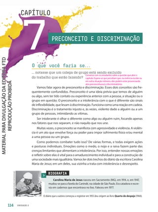 UNIDADE 2
7
CAPÍTULO
BIOGRAFIA
Carolina Maria de Jesus nasceu em Sacramento (MG), em 1914, e, em 1947,
mudou-se para a favela do Canindé, na cidade de São Paulo. Era catadora e escre-
via em cadernos que encontrava no lixo. Faleceu em 1977.
O diário que a autora começou a registrar em 1955 deu origem ao livro Quarto de despejo (1960).
ARQUIVO/ESTADÃO
CONTEÚDO/AE
PRECONCEITO E DISCRIMINAÇÃO
O que você faria se.
.
.
... notasse que um colega de grupo está sendo excluído
do trabalho que estão fazendo?
Vamos falar agora de preconceito e discriminação. Esses dois conceitos são fre-
quentemente confundidos. Preconceito é uma ideia prévia que temos de alguém
ou algo, sem ter tido contato ou experiência anterior com a pessoa, a situação ou o
grupo em questão. O preconceito e a intolerância com o que é diferente são sinais
de inflexibilidade, que levam à discriminação. Funciona como uma reação em cadeia.
Discriminação é o tratamento injusto e, às vezes, violento dado a alguém ou a um
grupo de pessoas, intimidando as vítimas.
Ser intolerante é olhar o diferente como algo ou alguém ruim, focando apenas
nos fatores que nos separam, e não naquilo que nos une.
Muitas vezes, o preconceito se manifesta com agressividade e violência. A violên-
cia é um ato que envolve força ou poder para impor sofrimento físico e/ou mental
a uma pessoa ou um grupo.
Como podemos combater tudo isso? De várias formas, e todas exigem ações
e posturas individuais. Emoções como o medo, o nojo e a raiva fazem parte das
crenças limitantes que alimentam a intolerância. Por isso, entender nossas emoções
e refletir sobre elas é vital para o amadurecimento individual e para a construção de
uma sociedade mais igualitária. Vamos ler dois trechos do diário da escritora Carolina
Maria de Jesus; em um deles, sua vizinha a trata com intolerância e desrespeito.
114
Converse com os estudantes sobre a questão que abre o
capítulo. Espera-se que percebam que, na vivência escolar ou
em outra situação rotineira, eles podem estar presenciando
atos preconceituosos e discriminatórios.
PDF-autor-PRO-6047-UN2-C7-114-121-LA-PNLD21.indd 114 2/26/20 1:40 PM
 