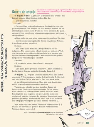 Quarto de despejo
19 de julho de 1955 – [...] Quando as mulheres feras invade o meu
barraco, os meus filhos lhes joga pedras. Elas diz:
– Que crianças mal iducadas!
Eu digo:
– Os meus filhos estão defendendo-me. Vocês são incultas, não
pode compreender. Vou escrever um livro referente a favela. Hei de
citar tudo que aqui se passa. E tudo que vocês me fazem. Eu quero
escrever o livro, e vocês com estas cenas desagradáveis me fornece
os argumentos.
A Silvia pediu-me para retirar o seu nome do meu livro. Ela disse:
– Você é mesmo uma vagabunda. Dormia no Albergue Noturno.
O seu fim era acabar na maloca.
Eu disse:
– Está certo. Quem dorme no Albergue Noturno são os
indigentes. Não tem recurso e o fim é mesmo nas malocas, e Você,
que diz nunca ter dormido no Albergue Noturno, o que veio fazer
aqui na maloca? Você era para estar residindo numa casa propria.
Porque a sua vida rodou igual a minha?
Ela disse:
– A unica coisa que você sabe fazer é catar papel.
Eu disse:
– Cato papel. Estou provando como vivo!… Estou residindo na
favela. Mas se Deus me ajudar hei de mudar daqui. […]
20 de julho – [...] Preparei a refeição matinal. Cada filho prefere
uma coisa. A Vera, mingau de farinha de trigo torrada. O João José,
café puro. O José Carlos, leite branco. E eu, mingau de aveia.
Já que não posso dar aos meus filhos uma casa decente para
residir, procuro lhe dar uma refeição condigna.
Terminaram a refeição. Lavei os utensilios. Depois fui
lavar roupas. Eu não tenho homem em casa. É só eu e meus
filhos. Mas eu não pretendo relaxar. O meu sonho era andar
bem limpinha, usar roupas de alto preço, residir numa casa
confortavel, mas não é possivel. Eu não estou descontente com a
profissão que exerço. Já habituei-me andar suja. Já faz oito anos
que cato papel. O desgosto que tenho é residir em favela. [...]
Aqui, todas impricam comigo. Dizem que falo muito bem. […]
Quando fico nervosa não gosto de discutir. Prefiro escrever.
Todos os dias eu escrevo. [...]
JESUS, Carolina Maria de. Quarto de despejo: diário de uma favelada.
São Paulo: Ática, 2014. p. 20-22.
Filipe
Rocha
115
CAPÍTULO 7
Os relatos foram mantidos em sua grafia original. Carolina Maria de Jesus estudou só
até o 2o
ano do Ensino Fundamental e, por ser semianalfabeta, não seguia as regras da
gramática normativa.
PDF-autor-PRO-6047-UN2-C7-114-121-LA-PNLD21.indd 115 2/27/20 1:39 PM
 