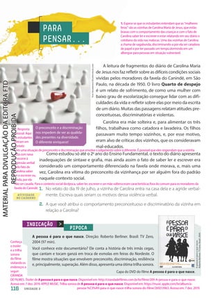 INDICAÇÃO
PIPOCA
A pessoa é para o que nasce. Direção: Roberto Berliner. Brasil: TV Zero,
2004 (97 min).
Você conhece este documentário? Ele conta a história de três irmãs cegas,
que cantam e tocam ganzá em troca de esmolas em feiras do Nordeste. O
filme mostra situações que envolvem preconceito, discriminação, resiliência
e, principalmente, superação. Além disso, apresenta uma ótima trilha sonora.
A
pessoa
é
para
o
que
nasce.
Roberto
Berliner.
TV
Zero.
Brasil.
2004.
O preconceito e a discriminação
nos impedem de ver as qualida-
des presentes na diversidade.
O diferente enriquece!
Capa do DVD do filme A pessoa é para o que nasce.
PARA
PENSAR...
A leitura de fragmentos do diário de Carolina Maria
de Jesus nos faz refletir sobre as difíceis condições sociais
vividas pelos moradores da favela do Canindé, em São
Paulo, na década de 195. O livro Quarto de despejo
é um relato de sofrimento, de como uma mulher com
baixo grau de escolarização consegue lidar com as difi-
culdades da vida e refletir sobre elas por meio da escrita
de um diário. Muitas das passagens relatam atitudes pre-
conceituosas, discriminatórias e violentas.
Carolina era mãe solteira e, para alimentar os três
filhos, trabalhava como catadora e lavadeira. Os filhos
passavam muito tempo sozinhos, e, por esse motivo,
eram alvo de críticas dos vizinhos, que os consideravam
mal-educados.
Como estudou só até o 2o
ano do Ensino Fundamental, o texto do diário apresenta
inadequações de sintaxe e grafia, mas ainda assim o fato de saber ler e escrever era
considerado um comportamento diferenciado na favela onde morava, e, mais uma
vez, Carolina era vítima do preconceito da vizinhança por ser alguém fora do padrão
naquele contexto social.
1. No relato do dia 19 de julho, a vizinha de Carolina entra na casa dela e a agride verbal-
mente. Escreva quais seriam os motivos dessa violência verbal.
2. A que você atribui o comportamento preconceituoso e discriminatório da vizinha em
relação a Carolina?
Tero
Vesalainen/Shutterstock.com
116 UNIDADE 2
1. Espera-se que os estudantes entendam que as “mulheres
feras” são as vizinhas de Carolina Maria de Jesus, que estão
bravas com o comportamento das crianças e com o fato de
Carolina saber ler e escrever e estar relatando em seu diário o
cotidiano da vida nas malocas. Uma das vizinhas de Carolina
a chama de vagabunda, discriminando-a por ela ser catadora
de papel e por ter passado um tempo dormindo em um
albergue para pessoas em situação vulnerável.
Conheça
o trailer
e a trilha
sonora
do filme
visitando os
endereços a
seguir:
CIRANDA
DE FILMES. Trailer de A pessoa é para o que nasce. Disponível em: http://cirandadefilmes.com.br/br/filme/209-A-pessoa-e-para-o-que-nasce.
Acesso em: 7 dez. 2019. APPLE MUSIC. Trilha sonora de A pessoa é para o que nasce. Disponível em: https://music.apple.com/br/album/a-
pessoa-%C3%A9-para-o-que-nasce-trilha-sonora-do-filme/269213963. Acesso em: 7 dez. 2019.
ATIVIDADE
NO CADERNO
2. Resposta
pessoal. Aqui
os estudantes
entram em
contato
com uma situação de preconceito e discriminação que envolve o julgamento sobre o diferente. É possível que eles respondam que a vizinha
está com raiva
e recorre à
agressão verbal
pelo fato de
Carolina saber
ler e escrever ou,
ainda, por ela
não ser casada. Para o contexto social da época, saber ler, escrever e ser mãe solteira eram características fora do comum para os moradores da
favela do Canindé.
PDF2-PRO-6047-UN2-C7-114-121-LA-PNLD21.indd 116 21/02/20 20:00
 