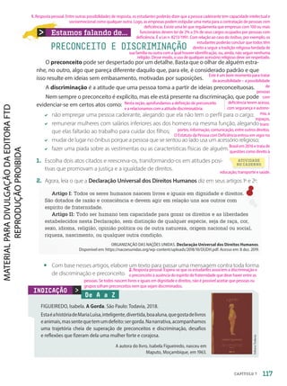 Estamos falando de...
O preconceito pode ser despertado por um detalhe. Basta que o olhar de alguém estra-
nhe, no outro, algo que pareça diferente daquilo que, para ele, é considerado padrão e que
isso resulte em ideias sem embasamento, motivadas por suposições.
A discriminação é a atitude que uma pessoa toma a partir de ideias preconceituosas.
Nem sempre o preconceito é explícito, mas ele está presente na discriminação, que pode
evidenciar-se em certos atos como:
não empregar uma pessoa cadeirante, alegando que ela não tem o perfil para o cargo;
remunerar mulheres com salários inferiores aos dos homens na mesma função, alegando
que elas faltarão ao trabalho para cuidar dos filhos;
mudar de lugar no ônibus porque a pessoa que se sentou ao lado usa um acessório religioso;
fazer uma piada sobre as vestimentas ou as características físicas de alguém.
1. Escolha dois atos citados e reescreva-os, transformando-os em atitudes posi-
tivas que promovam a justiça e a igualdade de direitos.
2. Agora, leia o que a Declaração Universal dos Direitos Humanos diz em seus artigos 1o
e 2o
:
Artigo I: Todos os seres humanos nascem livres e iguais em dignidade e direitos.
São dotados de razão e consciência e devem agir em relação uns aos outros com
espírito de fraternidade.
Artigo II: Todo ser humano tem capacidade para gozar os direitos e as liberdades
estabelecidos nesta Declaração, sem distinção de qualquer espécie, seja de raça, cor,
sexo, idioma, religião, opinião política ou de outra natureza, origem nacional ou social,
riqueza, nascimento, ou qualquer outra condição.
ORGANIZAÇÃO DAS NAÇÕES UNIDAS. Declaração Universal dos Direitos Humanos.
Disponível em: https://nacoesunidas.org/wp-content/uploads/2018/10/DUDH.pdf. Acesso em: 8 dez. 2019.
• Com base nesses artigos, elabore um texto para passar uma mensagem contra toda forma
de discriminação e preconceito.
PRECONCEITO E DISCRIMINAÇÃO
De A a Z
FIGUEIREDO, Isabela. A Gorda. São Paulo: Todavia, 2018.
EstaéahistóriadeMariaLuísa,inteligente,divertida,boaaluna,quegostadelivros
eanimais,massentequetemumdefeito:sergorda.Nanarrativa,acompanhamos
uma trajetória cheia de superação de preconceitos e discriminação, desafios
e reflexões que fizeram dela uma mulher forte e corajosa.

Editora
Todavia
INDICAÇÃO
A autora do livro, Isabela Figueiredo, nasceu em
Maputo, Moçambique, em 1963.
ATIVIDADE
NO CADERNO
117
CAPÍTULO 7
2. Resposta pessoal. Espera-se que os estudantes associem a discriminação e
o preconceito à ausência do espírito de fraternidade que deve haver entre as
pessoas. Se todos nascem livres e iguais em dignidade e direitos, não é possível aceitar que pessoas ou
grupos sofram preconceitos nem que sejam discriminados.
1. Resposta pessoal. Entre outras possibilidades de resposta, os estudantes poderão dizer que a pessoa cadeirante tem capacidade intelectual e
socioemocional como qualquer outra. Logo, as empresas podem estipular uma meta para a contratação de pessoas com
deficiência. Existe uma lei que regulamenta que empresas com 100 ou mais
funcionários devem ter de 2% a 5% de seus cargos ocupados por pessoas com
deficiência. É a Lei n. 8213/1991. Com relação ao caso do ônibus, por exemplo, os
estudantes poderão concluir que todos têm
direito a seguir a tradição religiosa herdada de
sua família ou outra com a qual houver identificação, ou, ainda, não seguir nenhuma
religião. Desse modo, o uso de qualquer acessório religioso deve ser respeitado.
Nesta seção, aprofundamos a definição de preconceito
e a relacionamos com a atitude discriminatória.
educação, transporte e saúde.
Este é um bom momento para tratar
da acessibilidade – a possibilidade
de
pessoas
com
deficiência terem acesso,
com segurança e autono-
mia, a
espaços,
trans-
portes, informação, comunicação, entre outros direitos.
O Estatuto da Pessoa com Deficiência entrou em vigor no
Brasil em 2016 e trata de
questões como direito à
PDF-autor-PRO-6047-UN2-C7-114-121-LA-PNLD21.indd 117 2/26/20 1:52 PM
 