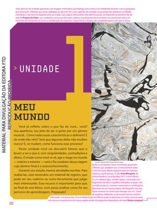 1
> UNIDADE
Joseph Okpako/WireImage/Getty Images
MEU
MUNDO
Você já refletiu sobre o que faz de você... você?
Sua aparência, seu jeito de ser, o gosto por um gênero
musical... Como todas essas características o definem? E
de onde elas vêm? Será que algumas delas não mudam
nunca? E, se mudam, como funciona esse processo?
Nesta unidade você vai descobrir fatores que o
levam a ser o que é, com singularidades, contradições e
afetos. O modo como você se vê, age e reage no mundo
— interior e exterior — será o fio condutor dessa viagem
cujo destino final é o autoconhecimento.
Durante seu estudo, haverá atividades escritas. Para
realizá-las, será necessário um material de registro, que
pode ser seu caderno ou outra ferramenta que julgar
mais interessante. Esse recurso é importante para que,
ao final do ano letivo, você possa analisar como foi seu
percurso de aprendizagem. Preparado?
10
Ajude os estudantes nessa caminhada, propondo
reflexões que ampliem seus conhecimentos sobre
si mesmos para depois seguirem para as vivências
coletivas e profissionais. A obra Fata Morgana, da
artista irlandesa Laura Buckley (1977-), tem a forma
de um caleidoscópio, artefato óptico construído com
fragmentos de vidro e espelhos inclinados, os quais, com
a incidência da luz, mostram movimentos e combinações
diferentes de um mesmo objeto. Na fotografia, há uma
figura humana no centro que interage com um "túnel"
de espelhos, refletindo-se de muitas formas, ora bem
delineadas, ora distorcidas. Essa multiplicidade de reflexos pode se relacionar ao modo como às vezes
nos vemos e nos portamos em nossos papéis sociais. As perguntas disparadoras do boxe Vamoscomeçar!
Toda abertura de unidade apresenta uma imagem motivadora que dialoga com o tema a ser trabalhado durante o ano e perguntas
que antecipam reflexões que serão realizadas no decorrer dos nove capítulos da unidade. Essas perguntas objetivam a reflexão
individual, e não há uma resposta certa ou errada. Caso julgue interessante, esta abertura pode corresponder ao primeiro dia de
aula de Projeto de Vida e ser conduzida como uma discussão coletiva. Essa dinâmica deve ser leve e se caracterizar como um
momento de integração da turma e verbalização de angústias, expectativas e desejos dos estudantes para o ano que se inicia.
PDF-PRO-6047-UN1-C1-10-19-LA-PNLD21.indd 10 2/20/20 3:01 PM
 