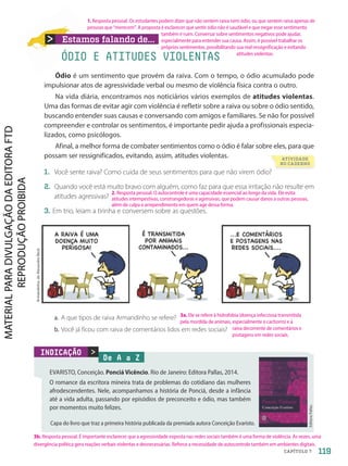 Estamos falando de...
Armandinho,
de
Alexandre
Beck
De A a Z
EVARISTO, Conceição. Ponciá Vicêncio. Rio de Janeiro: Editora Pallas, 2014.
O romance da escritora mineira trata de problemas do cotidiano das mulheres
afrodescendentes. Nele, acompanhamos a história de Ponciá, desde a infância
até a vida adulta, passando por episódios de preconceito e ódio, mas também
por momentos muito felizes.

INDICAÇÃO
Capa do livro que traz a primeira história publicada da premiada autora Conceição Evaristo.
Ódio é um sentimento que provém da raiva. Com o tempo, o ódio acumulado pode
impulsionar atos de agressividade verbal ou mesmo de violência física contra o outro.
Na vida diária, encontramos nos noticiários vários exemplos de atitudes violentas.
Uma das formas de evitar agir com violência é refletir sobre a raiva ou sobre o ódio sentido,
buscando entender suas causas e conversando com amigos e familiares. Se não for possível
compreender e controlar os sentimentos, é importante pedir ajuda a profissionais especia-
lizados, como psicólogos.
Afinal, a melhor forma de combater sentimentos como o ódio é falar sobre eles, para que
possam ser ressignificados, evitando, assim, atitudes violentas.
1. Você sente raiva? Como cuida de seus sentimentos para que não virem ódio?
2. Quando você está muito bravo com alguém, como faz para que essa irritação não resulte em
atitudes agressivas?
3. Em trio, leiam a tirinha e conversem sobre as questões.
ÓDIO E ATITUDES VIOLENTAS
a. A que tipos de raiva Armandinho se refere?
b. Você já ficou com raiva de comentários lidos em redes sociais?
Editora
Pallas
Você sente raiva? Como cuida de seus sentimentos para que não virem ódio?
ATIVIDADE
NO CADERNO
119
CAPÍTULO 7
3a. Ele se refere à hidrofobia (doença infecciosa transmitida
pela mordida de animais, especialmente o cachorro) e à
raiva decorrente de comentários e
postagens em redes sociais.
3b. Resposta pessoal. É importante esclarecer que a agressividade exposta nas redes sociais também é uma forma de violência. Às vezes, uma
divergência política gera reações verbais violentas e desnecessárias. Reforce a necessidade de autocontrole também em ambientes digitais.
2. Resposta pessoal. O autocontrole é uma capacidade essencial ao longo da vida. Ele evita
atitudes intempestivas, constrangedoras e agressivas, que podem causar danos a outras pessoas,
além de culpa e arrependimento em quem age dessa forma.
1. Resposta pessoal. Os estudantes podem dizer que não sentem raiva nem ódio, ou que sentem raiva apenas de
pessoas que “merecem”. A proposta é esclarecer que sentir ódio não é saudável e que negar esse sentimento
também é ruim. Conversar sobre sentimentos negativos pode ajudar,
especialmente para entender sua causa. Assim, é possível trabalhar os
próprios sentimentos, possibilitando sua real ressignificação e evitando
atitudes violentas.
PDF-autor-PRO-6047-UN2-C7-114-121-LA-PNLD21.indd 119 2/26/20 2:13 PM
 