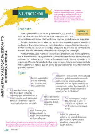 VIVENCIANDO
Proposta
Evitar o preconceito pode ser um grande desafio, já que muitas
vezes ele não é expresso de forma explícita, o que naturaliza com-
portamentos negativos que nos impedem de enxergar verdadeiramente as pessoas.
Se você pensar um pouco sobre isso, verá como é importante prestar atenção no
modo como desenvolvemos nossos conceitos sobre as pessoas. Precisamos conhecer
melhor o outro para evitar preconceitos. E faz parte do processo de conhecimento
manter a abertura ao diálogo, ao respeito e à valorização das diferenças.
Nesta atividade, você vivenciará situações que proporcionarão muitos aprendiza-
dos. A turma encenará situações do dia a dia que retratem formas de discriminação
e atitudes de combate a essa postura e de conscientização sobre a importância do
respeito ao diferente. Para ajudar, lembre-se da pergunta feita na abertura do capítulo:
“O que você faria se notasse que um colega de grupo está sendo excluído do trabalho
que estão fazendo?”.
Ação!
MATERIAIS
Papel e caneta.
1
Formem grupos de três
a quatro integrantes
para pensar em uma
encenação simples.
2
Para escolher o tema, pensem em uma situação
cotidiana na qual alguém recebeu um rótulo
injustamente, por ter sido julgado apenas
pela aparência ou por alguma atitude isolada
em um primeiro contato. Alguns exemplos de
rótulos que podem ser abordados são o de
“preguiçoso” e o de “desleixado”.
3
Após a escolha do tema, o grupo
deve definir quem vai fazer os
seguintes papéis: a vítima rotulada, o
preconceituoso e aquele que mediará
a situação e evidenciará o equívoco
causado pelo julgamento precipitado. 4
O grupo deverá então
criar um roteiro curto
com as falas de cada
personagem.
6
Antes da encenação, o
professor colocará no
quadro o rótulo/estereótipo
escolhido pelo grupo.
7
Ao final das apresentações,
sentem-se em uma roda de conversa
para debater se alguma daquelas
situações já foi vivenciada por
alguém da turma.
5
Com o roteiro pronto, ensaiem
para memorizar as falas e as
marcações, ou seja, como cada
um deverá se movimentar pelo
espaço.
120 UNIDADE 2
O objetivo desta atividade é que os estudantes
pensem na própria vivência escolar e interpretem
cenas inspiradas no cotidiano deles. Oriente-os
quanto à escolha dos estereótipos de maneira
que eles entendam como é comum julgarmos
equivocadamente os outros sem ter conhecimento
sobre quem realmente são.
Durante o debate na roda de conversa, questione os estudantes sobre o pré-julgamento
que costumamos fazer sobre pessoas que ainda nem conhecemos direito. Pergunte a eles:
“O que podemos fazer para termos menos preconceito em nossas relações cotidianas?”.
PDF-PRO-6047-UN2-C7-114-121-LA-PNLD21.indd 120 2/21/20 7:56 AM
 