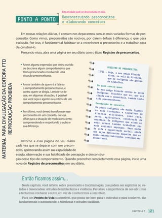 Então ficamos assim...
Neste capítulo, você refletiu sobre preconceito e discriminação, que podem ser explícitos ou ve-
lados e desencadear atitudes de intolerância e violência. Percebeu a importância de nos abrirmos
e tentarmos conhecer o outro, em vez de o reduzirmos a um rótulo.
Para um Projeto de Vida sustentável, que possa ser bom para o indivíduo e para o coletivo, são
fundamentais o autocontrole, a tolerância e atitudes pacíficas.
REGISTRO DE PRECONCEITOS
17/11 – Hoje, o meu amigo Ricardo
disse, na aula de História,
que os indígenas não gostam
de trabalhar.
De quem contra quem:
Do meu amigo Ricardo contra os povos
indígenas. Acredito que eu, que dei
risada com o comentário, também tenha
sido preconceituoso.
Construção de conceito:
Os povos indígenas são muito ligados
às suas tradições e trabalham em
diversas atividades, como caça,
pesca, agricultura, construção de
moradias. Os indígenas que vivem no
meio urbano também trabalham nos
mais variados empregos. Seus modos
de vida e organização social, ainda
que sejam diferentes daqueles com os
quais estamos habituados, precisam ser
respeitados.
Em nossas relações diárias, é comum nos depararmos com as mais variadas formas de pre-
conceito. Como vimos, preconceitos são nocivos, por darem ênfase à diferença, o que gera
exclusão. Por isso, é fundamental habituar-se a reconhecer o preconceito e a trabalhar para
desconstruí-lo.
Pensando nisso, abra uma página em seu diário com o título Registro de preconceitos.
PONTO A PONTO
Desconstruindo preconceitos
e elaborando conceitos
Retorne a essa página de seu diário
cada vez que se deparar com um precon-
ceito, aprimorando assim sua capacidade de
escuta, observação e sua habilidade de percepção e desconstru-
ção desse tipo de comportamento. Quando preencher completamente essa página, inicie uma
nova de Registro de preconceitos em seu diário.
• Anote alguma expressão que tenha ouvido
ou descreva algum comportamento que
tenha presenciado envolvendo uma
situação preconceituosa.
• Anote também de quem é a fala ou
o comportamento preconceituoso, e
contra quem se dirigia. Lembre-se de
que, em algumas situações, é possível
que você seja o agente ou a vítima de um
comportamento preconceituoso.
• Por último, você deverá transformar esse
preconceito em um conceito, ou seja,
olhar para a situação de modo consciente,
compreendendo e respeitando o outro e
sua diferença.
Esta atividade pode ser desenvolvida em casa.
121
CAPÍTULO 7
PDF-PRO-6047-UN2-C7-114-121-LA-PNLD21.indd 121 2/21/20 7:56 AM
 