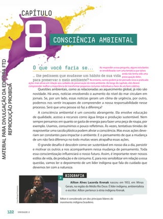 UNIDADE 2
8
CAPÍTULO
Questões ambientais, como as relacionadas ao aquecimento global, já não são
novidade. Há anos, notícias envolvendo o aumento do nível do mar circulam em
jornais. Se, por um lado, essas notícias geram um clima de urgência, por outro,
podemos nos sentir incapazes de compreender a nossa responsabilidade nesse
processo. Será que uma pessoa só faz a diferença?
A consciência ambiental é um conceito abrangente. Ela envolve educação
de qualidade, acesso a recursos como água limpa e produção sustentável. Nem
sempre pensamos em quanto se gasta de energia para fazer uma peça de roupa, por
exemplo. Usamos, consumimos e pouco refletimos. Às vezes, tentativas tímidas de
reaproveitar uma sacola plástica podem aliviar a consciência. Mas essas ações deve-
riam ser constantes para impactar o ambiente. E o pensamento de que a mudança
de um não fará diferença no todo muitas vezes atrapalha essas ações.
O grande desafio é descobrir como ser sustentável em nosso dia a dia, persistir
e motivar os outros a nos acompanharem nessa mudança de pensamento. Toda
essa conscientização influenciará o nosso futuro. Assim, é importante rever nossos
estilos de vida, de produção e de consumo. E, para nos sensibilizar em relação a essa
questão, vamos ler o depoimento de um líder indígena que fala do cuidado que
devemos ter com a natureza.
O que você faria se.
.
.
… lhe pedissem que mudasse um hábito de sua vida
para preservar o meio ambiente?
BIOGRAFIA
Ailton Alves Lacerda Krenak nasceu em 1953, em Minas
Gerais, na região do Médio Rio Doce. É líder indígena, ambientalista
e escritor. Ailton pertence à etnia indígena Krenak.
Cesar
Borges/Fotoarena
Ailton é considerado um dos principais líderes do
movimento indígena brasileiro.
CONSCIÊNCIA AMBIENTAL
122
Ao responder a essa pergunta, alguns estudantes
se sensibilizarão com uma temática que talvez
ainda não tenha sido uma
preocupação deles.
No entanto, outros podem já ter pensado nisso e praticado
ações mais ativas em relação aos cuidados de preservação do meio ambiente. Ao longo do capítulo, eles devem
compreender melhor a importância de transformar pequenos costumes individuais a favor de um bem coletivo.
PDF2-PRO-6047-UN2-C8-122-127-LA-PNLD21.indd 122 21/02/20 20:09
 