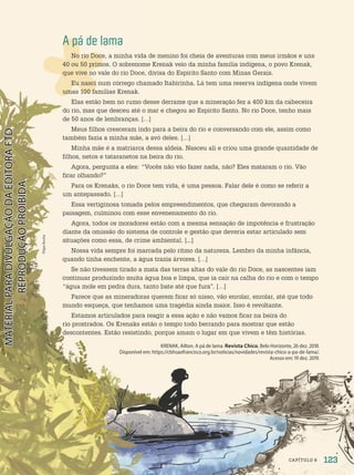 A pá de lama
No rio Doce, a minha vida de menino foi cheia de aventuras com meus irmãos e uns
40 ou 50 primos. O sobrenome Krenak veio da minha família indígena, o povo Krenak,
que vive no vale do rio Doce, divisa do Espírito Santo com Minas Gerais.
Eu nasci num córrego chamado Itabirinha. Lá tem uma reserva indígena onde vivem
umas 100 famílias Krenak.
Elas estão bem no rumo desse derrame que a mineração fez a 400 km da cabeceira
do rio, mas que desceu até o mar e chegou ao Espírito Santo. No rio Doce, tenho mais
de 50 anos de lembranças. […]
Meus filhos cresceram indo para a beira do rio e conversando com ele, assim como
também fazia a minha mãe, a avó deles. […]
Minha mãe é a matriarca dessa aldeia. Nasceu ali e criou uma grande quantidade de
filhos, netos e tataranetos na beira do rio.
Agora, pergunta a eles: “Vocês não vão fazer nada, não? Eles mataram o rio. Vão
ficar olhando?”
Para os Krenaks, o rio Doce tem vida, é uma pessoa. Falar dele é como se referir a
um antepassado. […]
Essa vertiginosa tomada pelos empreendimentos, que chegaram devorando a
paisagem, culminou com esse envenenamento do rio.
Agora, todos os moradores estão com a mesma sensação de impotência e frustração
diante da omissão do sistema de controle e gestão que deveria estar articulado sem
situações como essa, de crime ambiental. [...]
Nossa vida sempre foi marcada pelo ritmo da natureza. Lembro da minha infância,
quando tinha enchente, a água trazia árvores. […]
Se não tivessem tirado a mata das terras altas do vale do rio Doce, as nascentes iam
continuar produzindo muita água boa e limpa, que ia cair na calha do rio e com o tempo
“água mole em pedra dura, tanto bate até que fura”. […]
Parece que as mineradoras querem ficar só nisso, vão enrolar, enrolar, até que todo
mundo esqueça, que tenhamos uma tragédia ainda maior. Isso é revoltante.
Estamos articulados para reagir a essa ação e não vamos ficar na beira do
rio prostrados. Os Krenaks estão o tempo todo berrando para mostrar que estão
descontentes. Estão resistindo, porque amam o lugar em que vivem e têm histórias.
KRENAK, Ailton. A pá de lama. Revista Chico, Belo Horizonte, 26 dez. 2018.
Disponível em: https://cbhsaofrancisco.org.br/noticias/novidades/revista-chico-a-pa-de-lama/.
Acesso em: 19 dez. 2019.
Filipe
Rocha
123
CAPÍTULO 8
PDF-PRO-6047-UN2-C8-122-127-LA-PNLD21.indd 123 2/21/20 8:55 AM
 