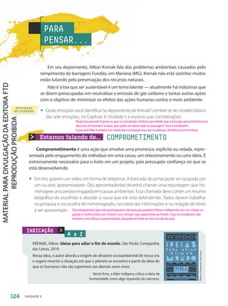 ATIVIDADE
NO CADERNO
Estamos falando de... COMPROMETIMENTO
Comprometimento é uma ação que envolve uma promessa, explícita ou velada, repre-
sentada pelo engajamento do indivíduo em uma causa, um relacionamento ou uma ideia. É
extremamente necessário para o êxito em um projeto, pois pressupõe confiança no que se
está desenvolvendo.
• Em trio, gravem um vídeo em forma de telejornal. A bancada do jornal pode ser ocupada por
um ou dois apresentadores. O(s) apresentador(es) deve(m) chamar uma reportagem que ho-
menageie uma pessoa engajada em causas ambientais. Essa chamada deve conter um resumo
biográfico do escolhido e abordar a causa que ele está defendendo. Todos devem trabalhar
na pesquisa e na escolha do homenageado, na coleta das informações e na redação do texto
a ser apresentado.
Em seu depoimento, Ailton Krenak fala dos problemas ambientais causados pelo
rompimento da barragem Fundão, em Mariana (MG). Krenak não está sozinho: muitos
estão lutando pela preservação dos recursos naturais.
Não é à toa que ser sustentável é um tema latente — atualmente há indústrias que
se dizem preocupadas em neutralizar a emissão de gás carbono e tantas outras ações
com o objetivo de minimizar os efeitos das ações humanas contra o meio ambiente.
• Quais emoções você identifica no depoimento de Krenak? Lembre-se do modelo básico
das sete emoções, no Capítulo 4, Unidade 1, e escreva suas considerações.
PARA
PENSAR...
A a Z
KRENAK, Ailton. Ideias para adiar o fim do mundo. São Paulo: Companhia
das Letras, 2019.
Nessa obra, o autor aborda a origem do desastre socioambiental de nossa era
e sugere reverter a situação em que o planeta se encontra a partir da ideia de
que os humanos não são superiores aos demais seres vivos.
Editora
Companhia
das
Letras

INDICAÇÃO
Neste livro, o líder indígena critica a ideia de
humanidade como algo separado da natureza.
124 UNIDADE 2
O(s) integrante(s) que não participar(em) da bancada pode(m) filmar o telejornal com um celular ou
ajudar a confeccionar um cenário com cartazes que aparecerão ao fundo. Caso os estudantes não
tenham como filmar a apresentação, ela pode ser feita ao vivo na sala de aula.
Resposta pessoal. Espera-se que os estudantes tenham percebido que a emoção que predomina no
discurso de Krenak é a raiva, que pode ser observada na passagem “Isso é revoltante”.
É possível falar também em medo das consequências das mudanças climáticas e em tristeza.
PDF-PRO-6047-UN2-C8-122-127-LA-PNLD21.indd 124 2/21/20 8:55 AM
 