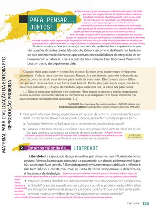 Estamos falando de... LIBERDADE
Quando ouvimos falar em ameaças ambientais, podemos ter a impressão de que
são questões distantes de nós. Mas não são. Denúncias como as de Krenak nos lembram
de que existem muitas lideranças que pensam em possibilidades de integração do ser
humano com a natureza. Esse é o caso do líder indígena Davi Kopenawa Yanomami.
Leia um trecho do depoimento dele.
Liberdade é a capacidade de agir e escolher por si mesmo, sem influência de outras
pessoas.Primeiro,lutamosparaconquistá-laeparamantê-la,e,depois,podemostemê-la,por
nãosaberoquefazercomela.Aliberdade,quandovividacomresponsabilidadeereflexão,é
um bem valioso e construtivo, mas, se usada de forma irresponsável e desenfreada,
é ferramenta de destruição.
• Para você, como a liberdade e o comprometimento estão relacionados com a consciência
ambiental? Grave sua resposta em um áudio para ouvi-la e, posteriormente, refletir sobre
ela. Para ajudar, lembre-se da pergunta que abre o capítulo: “O que você faria se lhe pedis-
sem que mudasse um hábito de sua vida para preservar o meio ambiente?”.
PARA PENSAR.
.
.
JUNTOS!
Quando viajei para longe, vi a terra dos brancos, lá onde havia muito tempo viviam seus
ancestrais. Visitei a terra que eles chamam Europa. Era sua floresta, mas eles a desnudaram
pouco a pouco cortando suas árvores para construir suas casas. Eles fizeram muitos filhos,
não pararam de aumentar, e não havia mais floresta. Então, eles pararam de caçar, não havia
mais caça também. […] A água de verdade, a que corre nos rios, já não é boa para beber.
[...] Eles se tornaram eufóricos e se disseram: Nós somos os únicos a ser tão engenhosos,
só nós sabemos realmente fabricar as mercadorias e as máquinas! Foi nesse momento que
eles perderam realmente toda sabedoria. [...]
YANOMAMI, Davi Kopenawa. Dos espíritos canibais. In: NOVAES, Adauto (org.).
AoutramargemdoOcidente.SãoPaulo:Minc-Funarte:CompanhiadasLetras,1999.p.15-21.
• Para aprofundar esse diálogo, organizem-se em grupos de quatro ou cinco integrantes, esco-
lham um dos temas abaixo para pesquisar e, depois, apresentem a pesquisa para a turma.
a. Populações ribeirinhas no Brasil: quais são as consequências da poluição das águas?
b. Cuidados ambientais em casa e na escola: o que seria possível fazer, além da coleta seletiva de
lixo, para ampliar a participação na proteção do meio ambiente?
c. Consumo consciente e sustentável: o que é e como ele se apresenta.
ATIVIDADE
NO CADERNO
125
CAPÍTULO 8
a. Espera-se que o grupo entenda que os ribeirinhos são povos tradicionais
que vivem nas margens dos rios. Os estudantes devem selecionar
populações ribeirinhas, falar do lugar onde vivem, de seu modo
de vida e de como elas são afetadas pela poluição das águas.
Espera-se que os estudantes entendam que suas escolhas e hábitos impactam
o clima. Liberdade é poder escolher, e somos mais livres quando fazemos escolhas conscientes, ou seja, que não comprometerão
nosso
futuro.
Portanto, é
fundamental
o envolvi-
mento com
a comunidade, lutando pelo bem comum e sendo agente de educação e mudança para outras pessoas.
c. Espera-se que o grupo pesquise o conceito de consumo
sustentável, associando-o a ideias como obtenção de informações
sobre a produção de bens de consumo, com o objetivo de dar preferência
àqueles que necessitam de poucos recursos naturais em sua feitura.
Nesta atividade, o objetivo é levar os estudantes a se apropriarem dos conceitos
trazidos no capítulo, de modo que identifiquem a consciência ambiental em diferentes
escalas e situações. Após a apresentação das pesquisas, inicie uma discussão sobre o impacto que sentiram em relação ao
que descobriram, se eles tinham ideia da magnitude desses acontecimentos e da possibilidade de agir para mudar a história.
b. Espera-se que os
estudantes pesquisem formas criativas de tornarem mais sustentáveis os ambientes onde vivem e estudam.
PDF-autor-PRO-6047-UN2-C8-122-127-LA-PNLD21.indd 125 2/26/20 2:18 PM
 