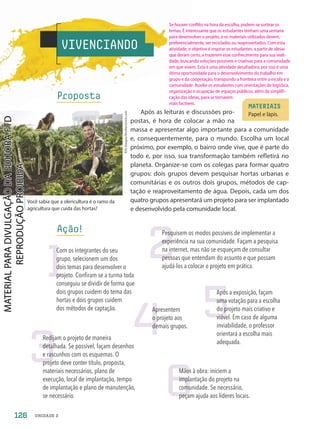 Proposta
Após as leituras e discussões pro-
postas, é hora de colocar a mão na
massa e apresentar algo importante para a comunidade
e, consequentemente, para o mundo. Escolha um local
próximo, por exemplo, o bairro onde vive, que é parte do
todo e, por isso, sua transformação também refletirá no
planeta. Organize-se com os colegas para formar quatro
grupos: dois grupos devem pesquisar hortas urbanas e
comunitárias e os outros dois grupos, métodos de cap-
tação e reaproveitamento de água. Depois, cada um dos
quatro grupos apresentará um projeto para ser implantado
e desenvolvido pela comunidade local.
VIVENCIANDO
Você sabia que a olericultura é o ramo da
agricultura que cuida das hortas?
Ação!
MATERIAIS
Papel e lápis.
2
5
3
4
6
Pesquisem os modos possíveis de implementar a
experiência na sua comunidade. Façam a pesquisa
na internet, mas não se esqueçam de consultar
pessoas que entendam do assunto e que possam
ajudá-los a colocar o projeto em prática.
Após a exposição, façam
uma votação para a escolha
do projeto mais criativo e
viável. Em caso de alguma
inviabilidade, o professor
orientará a escolha mais
adequada.
Redijam o projeto de maneira
detalhada. Se possível, façam desenhos
e rascunhos com os esquemas. O
projeto deve conter título, proposta,
materiais necessários, plano de
execução, local de implantação, tempo
de implantação e plano de manutenção,
se necessário.
Apresentem
o projeto aos
demais grupos.
Mãos à obra: iniciem a
implantação do projeto na
comunidade. Se necessário,
peçam ajuda aos líderes locais.
1
Com os integrantes do seu
grupo, selecionem um dos
dois temas para desenvolver o
projeto. Confiram se a turma toda
conseguiu se dividir de forma que
dois grupos cuidem do tema das
hortas e dois grupos cuidem
dos métodos de captação.
AYA
images/Shutterstock.com
126 UNIDADE 2
Se houver conflito na hora da escolha, podem-se sortear os
temas. É interessante que os estudantes tenham uma semana
para desenvolver o projeto, e os materiais utilizados devem,
preferencialmente, ser reciclados ou reaproveitados. Com esta
atividade, o objetivo é inspirar os estudantes, a partir de ideias
que deram certo, a trazerem esse conhecimento para sua reali-
dade, buscando soluções possíveis e criativas para a comunidade
em que vivem. Esta é uma atividade desafiadora, por isso é uma
ótima oportunidade para o desenvolvimento do trabalho em
grupo e da cooperação, transpondo a fronteira entre a escola e a
comunidade. Auxilie os estudantes com orientações de logística,
organização e ocupação de espaços públicos, além da simplifi-
cação das ideias, para se tornarem
mais factíveis.
PDF2-PRO-6047-UN2-C8-122-127-LA-PNLD21.indd 126 21/02/20 20:09
 