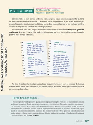 Comprometer-se com o meio ambiente é algo urgente e que requer engajamento. O diário
vai ajudá-lo nessa tarefa de mudar o mundo a partir de pequenas ações. Com a verificação
semanal das ações positivas que você já está tomando e potencializando-as por meio do registro,
você vai acompanhar e coordenar o seu engajamento.
Em seu diário, abra uma página de monitoramento semanal intitulada Pequenas grandes
mudanças. Nela, você deverá listar todas as atitudes que tomou e que resultam em um impacto
positivo para o meio ambiente.
Ao final de cada mês, sintetize suas ações e troque informações com os colegas. O objetivo
é contar a eles o que você tem feito e, ao mesmo tempo, aprender ações que podem contribuir
com um mundo melhor.
Então ficamos assim...
Neste capítulo, você aprendeu que quaisquer pequenas ações voltadas ao cuidado com o meio
ambiente importam, desde que sejam constantes e persistentes. Aprendeu também que o exem-
plo ensina e inspira, e o que atrapalha nesse processo é a crença limitante de que a mudança
de um não fará diferença no todo. Assim, o grande desafio é viver de maneira sustentável, apli-
cando a consciência ambiental no dia a dia e motivando as outras pessoas a mudarem suas
ideias sobre a relação com o meio ambiente. Manter o planeta saudável é fundamental para dar
continuidade ao seu Projeto de Vida.
SEMANA 1
Comprei refrigerante
de garrafa retornável.
Levei copo reutili-
zável para a escola
para não usar copo de
plástico.
SEMANA 2
Construí uma com-
posteira com minha
avó para transformar
resíduos orgânicos em
adubo.
SEMANA 3
Dispensei o uso de
canudinhos de plástico.
SEMANA 4
Fui a pé para a escola.
.
.
.
.
.
.
AVALIAÇÃO MENSAL
Eu tenho optado por
utilizar embalagens
reutilizáveis, mas o
que mais me encantou
foi começar o traba-
lho com a composteira.
Porém, ainda há muito
a fazer, porque não
consegui mudar meu
hábito de tomar banhos
demorados.
PONTO A PONTO Monitoramento semanal:
Pequenas grandes mudanças
127
CAPÍTULO 8
Esta atividade pode ser desenvolvida em casa.
PDF-PRO-6047-UN2-C8-122-127-LA-PNLD21.indd 127 2/21/20 8:55 AM
 