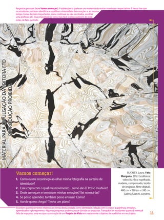 BUCKLEY, Laura. Fata
Morgana. 2012. Escultura e
vídeo (Acrílico espelhado,
madeira, compensado, tecido
de projeção, filme digital),
480 cm × 290 cm × 242 cm.
Galeria Saatchi, Londres.
Vamos começar!
1. Como eu me reconheço ao olhar minha fotografia na carteira de
identidade?
2. Esse corpo com o qual me movimento... como ele é? Posso mudá-lo?
3. Onde começam e terminam minhas emoções? Sei nomeá-las?
4. Se posso aprender, também posso ensinar? Como?
5. Aonde quero chegar? Tenho um plano?
11
Respostas pessoais (boxe Vamos começar!). A adolescência pode ser um momento de muitas incertezas e expectativas. É nessa fase que
os estudantes precisam identificar e equilibrar a intensidade das emoções e, ao mesmo
tempo, tomar decisões importantes, como continuar ou não os estudos, escolher
uma profissão etc. Essa empreitada se torna mais fácil se eles souberem de onde
estão, de fato, partindo.
levantam questionamentos relativos aos temas desta unidade, como identidade, relação com o corpo e a aparência, emoções,
aprendizados e planejamento. Algumas perguntas podem suscitar dúvidas ou angústias. Tranquilize os estudantes quanto à eventual
falta de respostas, uma vez que a construção de um Projeto de Vida tem exatamente o objetivo de auxiliá-los em seu trajeto.
PDF-PRO-6047-UN1-C1-10-19-LA-PNLD21.indd 11 2/20/20 3:01 PM
 