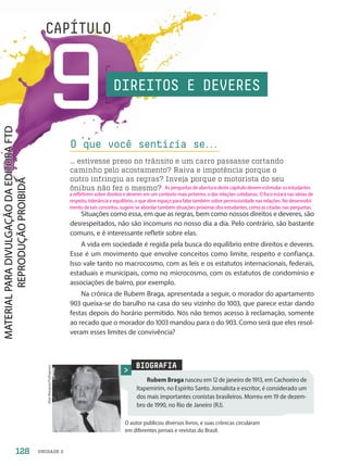 UNIDADE 2
9
CAPÍTULO
Situações como essa, em que as regras, bem como nossos direitos e deveres, são
desrespeitados, não são incomuns no nosso dia a dia. Pelo contrário, são bastante
comuns, e é interessante refletir sobre elas.
A vida em sociedade é regida pela busca do equilíbrio entre direitos e deveres.
Esse é um movimento que envolve conceitos como limite, respeito e confiança.
Isso vale tanto no macrocosmo, com as leis e os estatutos internacionais, federais,
estaduais e municipais, como no microcosmo, com os estatutos de condomínio e
associações de bairro, por exemplo.
Na crônica de Rubem Braga, apresentada a seguir, o morador do apartamento
93 queixa-se do barulho na casa do seu vizinho do 13, que parece estar dando
festas depois do horário permitido. Nós não temos acesso à reclamação, somente
ao recado que o morador do 13 mandou para o do 93. Como será que eles resol-
veram esses limites de convivência?
O que você sentiria se.
.
.
… estivesse preso no trânsito e um carro passasse cortando
caminho pelo acostamento? Raiva e impotência porque o
outro infringiu as regras? Inveja porque o motorista do seu
ônibus não fez o mesmo?
BIOGRAFIA
Rubem Braga nasceu em 12 de janeiro de 1913, em Cachoeiro de
Itapemirim, no Espírito Santo. Jornalista e escritor, é considerado um
dos mais importantes cronistas brasileiros. Morreu em 19 de dezem-
bro de 199, no Rio de Janeiro (RJ).
O autor publicou diversos livros, e suas crônicas circularam
em diferentes jornais e revistas do Brasil.
Alan
Marques/Folhapress
DIREITOS E DEVERES
128
As perguntas de abertura deste capítulo devem estimular os estudantes
a refletirem sobre direitos e deveres em um contexto mais próximo, o das relações cotidianas. O foco estará nas ideias de
respeito, tolerância e equilíbrio, o que abre espaço para falar também sobre permissividade nas relações. No desenvolvi-
mento de tais conceitos, sugere-se abordar também situações próximas dos estudantes, como as citadas nas perguntas.
PDF-PRO-6047-UN2-C9-128-133-LA-PNLD21.indd 128 2/21/20 8:53 AM
 