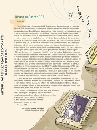 Recado ao Senhor 903
Vizinho –
Quem fala aqui é o homem do 1003. Recebi outro dia, consternado, a visita do
zelador, que me mostrou a carta em que o senhor reclamava contra o barulho em
meu apartamento. Recebi depois a sua própria visita pessoal – devia ser meia-noite
– e a sua veemente reclamação verbal. Devo dizer que estou desolado com tudo
isso, e lhe dou inteira razão. O regulamento do prédio é explícito e, se não o fosse,
o senhor ainda teria ao seu lado a Lei e a Polícia. Quem trabalha o dia inteiro tem
direito a repouso noturno e é impossível repousar no 903 quando há vozes, passos
e músicas no 1003. Ou melhor; é impossível ao 903 dormir quando o 1003 se agita;
pois como não sei o seu nome nem o senhor sabe o meu, ficamos reduzidos a ser
dois números, dois números empilhados entre dezenas de outros. Eu, 1003, me limito
a leste pelo 1005, a oeste pelo 1001, ao sul pelo Oceano Atlântico, ao norte pelo
1004, ao alto pelo 1103 e embaixo pelo 903 – que é o senhor. Todos esses números
são comportados e silenciosos; apenas eu e o Oceano Atlântico fazemos algum ruído
e funcionamos fora dos horários civis; nós dois apenas nos agitamos e bramimos
ao sabor da maré, dos ventos e da lua. Prometo sinceramente adotar, depois das 22
horas, de hoje em diante, um comportamento de manso lago azul. Prometo. Quem
vier à minha casa (perdão, ao meu número) será convidado a se retirar às 21:45, e
explicarei: o 903 precisa repousar das 22 às 7, pois às 8:15 deve deixar o 783 para
tomar o 109 que o levará até o 527 de outra rua, onde ele trabalha na sala 305.
Nossa vida, vizinho, está toda numerada; e reconheço que ela só pode ser tolerável
quando um número não incomoda outro número, mas o respeita, ficando dentro
dos limites de seus algarismos. Peço-lhe desculpas e prometo silêncio.
… Mas que me seja permitido sonhar com outra vida e outro mundo, em que
um homem batesse à porta do outro e dissesse: “Vizinho, são três horas da manhã
e ouvi música em tua casa. Aqui estou”. E o outro respondesse: “Entra, vizinho, e
come de meu pão e bebe de meu vinho. Aqui estamos todos a bailar e cantar, pois
descobrimos que a vida é curta e a lua é bela”.
E o homem trouxesse sua mulher, e os dois ficassem
entre os amigos e amigas do vizinho entoando
canções para agradecer a Deus o brilho das estrelas
e o murmúrio da brisa nas árvores, e
o dom da vida, e a amizade entre os
humanos, e o amor e a paz.
Janeiro, 1953
BRAGA, Rubem. Crônicas para jovens.
São Paulo: Global, 2014. p. 105-106.
F
i
l
i
p
e
R
o
c
h
a
129
CAPÍTULO 9
PDF-autor-PRO-6047-UN2-C9-128-133-LA-PNLD21.indd 129 2/26/20 2:29 PM
 