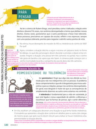 Estamos falando de...
PERMISSIVIDADE OU TOLERÂNCIA
Ao ler a crônica de Rubem Braga, você percebeu como é delicada a relação entre
direitos e deveres? Às vezes, nos sentimos desrespeitados e temos que pleitear nossos
direitos. Outras vezes, gostaríamos que o outro ponderasse e fosse mais tolerante.
Nesse processo, precisamos ser capazes de escutar, refletir e nos expressar, sempre
com uma postura tolerante, prontos para negociar e admitir outros pontos de vista.
1. Na crônica, houve desrespeito do morador do 903 ou intolerância do vizinho do 1003?
Por quê?
2. Agora, considere a situação descrita a seguir e escreva um pequeno texto na forma
de diálogo, no qual dois personagens devem discordar a princípio e depois entrar em
acordo. Imagine a situação: uma pessoa tem três cachorros no quintal, mas o vizinho
não gosta do barulho e da sujeira que eles fazem. A conversa pode começar com o
vizinho incomodado tocando a campainha da casa do dono dos três cachorros.
PARA
PENSAR...
Ser permissivo é fingir que algo não nos ofende ou inco-
moda para não nos indispormos com as pessoas. O problema
desse comportamento é que ele é desgastante para nossa auto-
estima e para as relações, porque nos sentimos desrespeitados.
Em geral, esse desgaste é maior do que as consequências de
simplesmente dizermos ao outro como estamos nos sentindo.
A tolerância é fundamental para a vida em sociedade, já
que está ligada à nossa capacidade de admitir a diferença e
reconhecer que há formas de pensar, agir e sentir diferentes
da nossa.
ATIVIDADE
NO CADERNO
• Em trio, escolham um colega para descrever uma situação na qual tenha havido intolerância.
O estudante que apresentar a situação deve contá-la em detalhes para os outros dois colegas
do mesmo grupo, que após ouvi-la devem discutir para analisar se houve intolerância e/ou
permissividade na situação descrita.
Arthimedes/Shutterstock.com
Ser tolerante é respeitar pontos
de vista diferentes do seu, mesmo
não concordando com eles. Já ser
permissivo é aceitar um ponto de
vista diferente sem discordar para
não se indispor com o outro.
130 UNIDADE 2
1. Resposta pessoal. Independentemente de os
estudantes considerarem como desrespeito ou
intolerância, o importante é que sejam estimulados a
ponderar. Provavelmente houve alguma intolerância do
903, mas também um desrespeito do 1003.
Espera-se que os estudantes tenham compreendido os conceitos e consigam identificar na situação descrita se houve ou não into-
lerância, e se a pessoa que sofreu a intolerância conseguiu se impor ou foi permissiva.
2. Sugira aos
estudantes que anotem
todos os argumentos
possíveis antes de
iniciar o diálogo e peça
a eles que também se
coloquem no lugar de
As ideias apresentadas nesta seção
são importantes para os estudantes.
Sem tolerância, é impossível ter
um relacionamento saudável
com o outro, já que ele é necessariamente diferente. Para se relacionar, é
fundamental admitir e respeitar as diferenças. No entanto, isso não pode ser confundido
com permissividade, situação em que, normalmente por medo de entrar em conflitos,
simplesmente não se expressam os sentimentos, gerando um mal-estar na relação.
cada personagem para ter uma visão de ambos os lados da situação. Os estudantes devem perceber que
tais situações poderiam acontecer com eles também.
PDF2-PRO-6047-UN2-C9-128-133-LA-PNLD21.indd 130 21/02/20 20:16
 