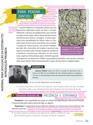 Estamos falando de... PACIÊNCIA E ESPERANÇA
Paciência é uma capacidade que pode ser natural ou adquirida por meio da convivência.
É representada pela espera serena de algo ou alguém.
Esperança é a expectativa de que algo bom está por vir, mesmo que as circunstâncias não
apontem para isso.
• Em dupla, releiam as perguntas da abertura do capítulo e reflitam se a pa-
ciência poderia ajudar a solucionar a situação de trânsito imaginária.
PARA PENSAR.
.
.
JUNTOS!
Jackson Pollock é um daqueles artistas que nos
apresentam diferentes modos de olhar o mundo.
Utilizando a técnica do gotejamento, que consiste
em jogar a tinta sobre a tela e deixar que ela escorra
livremente para formar a imagem, o artista apre-
senta uma possibilidade de refletir sobre as rela-
ções sociais. Somos como essas linhas, ora cruzando
o espaço de outras pessoas, ora sendo invadidos
por elas. Nos momentos de invasão, é provável que
sejamos tomados pela emoção: brigamos, perdemos
a paciência, tornamo-nos violentos; ou, em outros
casos, sejamos vítimas dessas ações. Somente quando
conseguimos nos distanciar e refletir é que podemos perceber como se deu a situação
toda: quais direitos foram desrespeitados e quais deveres foram negligenciados.
Galleria
Nazionale
D'arte
Moderna
e
Contemporea,
Rome,
Lazio,
Italy/Bridgeman/Fotoarena
©
The
Pollock-Krasner
Foundation
/
AUTVIS,
Brasil,
2020.
BIOGRAFIA
Jackson Pollock nasceu em 1912, no estado de Wyoming, EUA, e
morreu em 1956, em um acidente de carro. Estudou pintura e consagrou-
-se como um dos principais nomes do movimento artístico Expressionismo
Abstrato.
Em sua curta vida, Pollock pintou mais de 300 telas.
Tony
Vaccaro/Getty
Images
• O pintor encontrou uma forma de expressar suas emoções através da arte. Em dupla,
conversem sobre o que costumam fazer para extravasar nos momentos de tensão.
ATIVIDADE
NO CADERNO
POLLOCK, Jackson. Caminhos
ondulados. 1947. Óleo sobre tela.
Galeria Nacional de Arte Moderna
e Contemporânea, Roma, Itália.
131
CAPÍTULO 9
O action painting é uma técnica na qual o artista se debruça sobre as telas e
joga a tinta com movimentos intuitivos (o gotejamento), permitindo,
assim, que seu
estado emocio-
nal venha à tona;
depois, ele se distancia
da tela para ver o resultado.
Podemos interpretar que
o processo de criação e as pinturas do
artista expressam de forma abstrata o que acontece nas nossas
relações. Pollock costumava dizer que não tinha consciência do que
estava fazendo, apenas depois de um período afastado da tela havia o
processamento e a
conscientização
com relação à
imagem.
Resposta pessoal. Espera-se que os estudantes relacionem a paciência ao processo de aprendizado
e percebam-na como mediadora de conflitos nas relações interpessoais. Ajude-os a entender que a
paciência com eles mesmos em suas dificuldades também será importante no Projeto de Vida, pois significará aceitar a dúvida e a falha.
Resposta pessoal. Espera-se que os estudantes citem atividades que costumam fazer nos momentos de maior estresse
ou no dia a dia, a fim de não deixar que as tensões se acumulem, demonstrando autoconhecimento e autocontrole.
Caso não
tenham esse
hábito, a pergunta pode levá-los a refletir sobre a neces-
sidade de desenvolver práticas relacionadas ao lazer.
PDF-autor-PRO-6047-UN2-C9-128-133-LA-PNLD21.indd 131 26/02/20 18:10
 