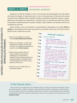 Então ficamos assim...
Neste capítulo, você aprimorou suas reflexões sobre os direitos e deveres dos cidadãos. Apren-
deu sobre equilíbrio, respeito, tolerância, permissividade, paciência, esperança, sempre pensan-
do nas situações comuns do cotidiano. Além disso, você teve a oportunidade de se posicionar
e argumentar diante de questões conflituosas. Trata-se de um passo muito importante no seu
Projeto de Vida.
PONTO A PONTO
Chegamos ao final da Unidade 2 e de um rico processo de aprendizagem. Na vida prática,
de tempos em tempos, é importante parar e rever os processos que o trouxeram até o ponto
onde você está, refletindo sobre os desafios vencidos, os problemas ainda por resolver, os apren-
dizados que não podem ser esquecidos e, com base nisso, os caminhos que ainda quer trilhar.
Essa parada é fundamental para recuperar o fôlego e seguir adiante, mas também para fixar os
resultados do processo.
Dessa maneira, você vai transformar os aprendizados conquistados nas seções Ponto a
ponto em aprendizado permanente, que poderá ser acessado sempre que você sentir necessi-
dade de rever o trajeto de sua vida.
APRENDIZADO PERMANENTE
1. Campo relacional
- O que estou aprendendo?
Estou aprendendo a monitorar meu
campo relacional, intensificando as
relações que são importantes para
mim.
- Qual lição a situação proposta me
ensinou?
A lição transmitida na proposta
me ensinou que numa relação há o
espaço entre mim e o outro e que é
preciso cuidar para que não haja um
distanciamento muito grande (muito
tempo sem contato, por exemplo) nem
uma aproximação excessiva, que pode
dar margem a invasões.
- O que mais quero saber sobre esse
assunto?
Achei esse tema bastante inspirador
e gostaria de aprender mais sobre
diferentes interações no campo
relacional.
- Como posso saber mais sobre o tema?
Já comecei a pesquisar na internet,
mas acho que posso ler algo mais
específico; vou pedir indicações
para meus professores.
• Abra uma nova página no seu diário,
intitulada Aprendizado permanente.
• Divida-a em nove blocos, um para cada
capítulo desta unidade, e nomeie cada
um deles com a atividade desenvolvida na
respectiva seção Ponto a ponto.
• Retome cada uma delas e faça um
exercício reflexivo que ajudará na
solidificação dos conhecimentos
adquiridos: pense na lição aprendida com
a situação proposta na atividade, avalie
se deseja expandir esse conhecimento e
planeje como fazer isso.
• No bloco 9, você vai refletir sobre seu
aprendizado integral.
Aprendizado permanente
133
CAPÍTULO 9
Esta atividade pode ser desenvolvida em casa.
PDF-PRO-6047-UN2-C9-128-133-LA-PNLD21.indd 133 2/21/20 8:53 AM
 