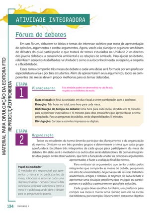 UNIDADE 2
Planejamento
1
ETAPA
Data e local: Ao final da unidade, em dia e local a serem combinados com o professor.
Duração: Três horas no total, uma hora para cada mesa.
Distribuição do tempo do debate: Uma hora para cada mesa, dividida em 15 minutos
para o professor especialista e 15 minutos para dois estudantes que apresentarão o tema
pesquisado. Para as perguntas do público, serão disponibilizados 15 minutos.
Divulgação: Cartazes e convites impressos ou digitais.
2
ETAPA
Organização
Todos os estudantes da turma deverão participar do planejamento e da organização
do evento. Dividam-se em três grandes grupos e determinem o tema que cada grupo
aprofundará. Escolham três integrantes de cada grupo para participarem da mesa de
debates. Um deles será o mediador e os outros dois serão debatedores. Os demais integran-
tes dos grupos serão observadores, que têm a função de anotar os principais argumentos
apresentados e fazer a avaliação final do evento.
Para embasar os argumentos que serão usados pelos
integrantes que comporão as mesas de debate, pesquisem
em sites de universidades, de jornais ou de revistas trabalhos
acadêmicos, artigos e notícias. O objetivo de cada debate é
apresentar uma situação-problema que instigue os partici-
pantes e o público a pensarem em possíveis soluções.
Cada grupo deve escolher, também, um professor para
compor sua mesa e marcar uma reunião com ele na escola
(na biblioteca, por exemplo). Esse encontro tem como objetivo
Papel do mediador
O mediador é o responsável por apre-
sentar o tema e os participantes da
mesa; introduzir e encerrar cada uma
das falas; finalizar o debate com uma fala
conclusiva; conduzir a dinâmica entre a
mesa e o público quando abrir o debate
para as perguntas da plateia.
ATIVIDADE INTEGRADORA
Fórum de debates
Em um fórum, debatem-se ideias e temas de interesse coletivo por meio da apresentação
de opiniões, argumentos e contra-argumentos. Agora, vocês vão planejar e organizar um fórum
de debates do qual participarão e que tratará de temas estudados na Unidade 2: os direitos
dos jovens cidadãos, a consciência ambiental e as relações de amizade. Para ajudar no debate,
relembrem conceitos trabalhados na Unidade 1, como o autoconhecimento, o respeito, a empatia
e a flexibilidade.
Esses temas comporão três mesas de debate e cada uma delas será formada por um professor
especialista na área e por três estudantes. Além de apresentarem seus argumentos, todos os com-
ponentes das mesas devem propor melhorias para os temas debatidos.
Esta atividade poderá ser desenvolvida na sala de aula,
no pátio ou na biblioteca da escola.
134
PDF-PRO-6047-TRANSI-134-135-LA-PNLD21.indd 134 2/27/20 2:14 PM
 