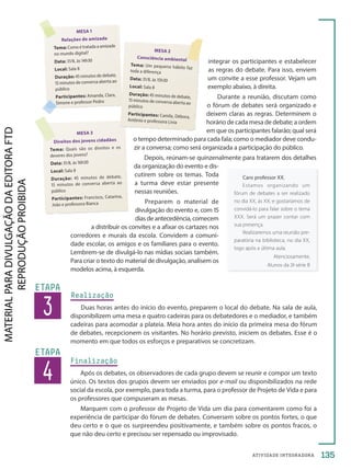 ATIVIDADE INTEGRADORA
3
ETAPA
Realização
Duas horas antes do início do evento, preparem o local do debate. Na sala de aula,
disponibilizem uma mesa e quatro cadeiras para os debatedores e o mediador, e também
cadeiras para acomodar a plateia. Meia hora antes do início da primeira mesa do fórum
de debates, recepcionem os visitantes. No horário previsto, iniciem os debates. Esse é o
momento em que todos os esforços e preparativos se concretizam.
4
ETAPA
Finalização
Após os debates, os observadores de cada grupo devem se reunir e compor um texto
único. Os textos dos grupos devem ser enviados por e-mail ou disponibilizados na rede
social da escola, por exemplo, para toda a turma, para o professor de Projeto de Vida e para
os professores que compuseram as mesas.
Marquem com o professor de Projeto de Vida um dia para comentarem como foi a
experiência de participar do fórum de debates. Conversem sobre os pontos fortes, o que
deu certo e o que os surpreendeu positivamente, e também sobre os pontos fracos, o
que não deu certo e precisou ser repensado ou improvisado.
integrar os participantes e estabelecer
as regras do debate. Para isso, enviem
um convite a esse professor. Vejam um
exemplo abaixo, à direita.
Durante a reunião, discutam como
o fórum de debates será organizado e
deixem claras as regras. Determinem o
horário de cada mesa de debate; a ordem
em que os participantes falarão; qual será
o tempo determinado para cada fala; como o mediador deve condu-
zir a conversa; como será organizada a participação do público.
Depois, reúnam-se quinzenalmente para tratarem dos detalhes
da organização do evento e dis-
cutirem sobre os temas. Toda
a turma deve estar presente
nessas reuniões.
Preparem o material de
divulgação do evento e, com 15
dias de antecedência, comecem
a distribuir os convites e a afixar os cartazes nos
corredores e murais da escola. Convidem a comuni-
dade escolar, os amigos e os familiares para o evento.
Lembrem-se de divulgá-lo nas mídias sociais também.
Para criar o texto do material de divulgação, analisem os
modelos acima, à esquerda.
135
MESA 1
Relações de amizade
Tema: Como é tratada a amizade
no mundo digital?
Data: 31/8, às 14h30
Local: Sala 8
Duração: 45 minutos de debate,
15 minutos de conversa aberta ao
público
Participantes: Amanda, Clara,
Simone e professor Pedro
MESA 3
Direitos dos jovens cidadãos
Tema: Quais são os direitos e os
deveres dos jovens?
Data: 31/8, às 16h30
Local: Sala 8
Duração: 45 minutos de debate,
15 minutos de conversa aberta ao
público
Participantes: Francisco, Catarina,
João e professora Bianca
MESA 2
Consciência ambiental
Tema: Um pequeno hábito faz
toda a diferença
Data: 31/8, às 15h30
Local: Sala 8
Duração: 45 minutos de debate,
15 minutos de conversa aberta ao
público
Participantes: Camila, Débora,
Antônio e professora Lívia
Caro professor XX,
Estamos organizando um
fórum de debates a ser realizado
no dia XX, às XX, e gostaríamos de
convidá-lo para falar sobre o tema
XXX. Será um prazer contar com
sua presença.
Realizaremos uma reunião pre-
paratória na biblioteca, no dia XX,
logo após a última aula.
Atenciosamente,
Alunos da 2ª série B
PDF-PRO-6047-TRANSI-134-135-LA-PNLD21.indd 135 26/02/20 18:53
 