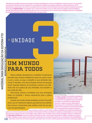 Morne De Klerk/Getty Images
 UNIDADE
UM MUNDO
PARA TODOS
Nesta unidade, abordaremos o trabalho. É importante
perceber que sempre trabalhamos para nós, para o outro
e com o outro, ou seja, o trabalho é uma atividade rela-
cional. É também uma das principais formas de atuação
social. Quando falamos de profissão, estamos nos refe-
rindo não só à prática de uma atividade, mas também a
um modo de vida.
Para iniciar, retome o envelope com suas anotações
feitas na Unidade 1. Vamos expandi-las para o plano
profissional?
Durante seu estudo, haverá atividades escritas. Para reali-
zá-las, use um material de registro, que pode ser seu caderno.
Esse recurso é importante para analisar como foi seu per-
curso de aprendizagem.
3
136
Toda abertura de unidade apresenta uma imagem motivadora que dialoga com o tema a ser trabalhado no decorrer do ano e cinco perguntas
que antecipam reflexões que serão realizadas nos nove capítulos da unidade. Essas perguntas objetivam a reflexão individual, e não há
expectativa de resposta, bem como não há uma resposta certa ou errada. Caso ache interessante, esta abertura pode corresponder ao primeiro
dia de aula de Projeto de Vida e ser conduzida como uma discussão coletiva, em que se realize a leitura da imagem e sejam abordadas as
questões disparadoras propostas. Essa dinâmica deve ser leve e se caracterizar como um momento para a integração da turma e a verbalização
de angústias, expectativas e desejos dos estudantes para o ano que se inicia.
Caso algum estudante não tenha feito a atividade da
seção Vivenciando do Capítulo 9, Unidade 1, este é
o momento para sua realização. Peça aos estudantes
que analisem o conteúdo do envelope. Naquele
momento, os objetivos estavam relacionados às
dimensões pessoal, social (familiar) e ecológica. No
Capítulo 9 desta unidade, eles expandirão seus planos
para o campo profissional. Sugira que analisem o
que escreveram e reafirmem ou reformulem os planos à realidade atual. O período da adolescência
pode ser um momento de incertezas e expectativas. Ao final do Ensino Médio, a escolha de uma profissão, uma faculdade ou um curso muitas
vezes pode gerar angústia. Por isso, nesta unidade, a ideia é refletir com os estudantes sobre o sentido do trabalho. Propomos a utilização da
obra Doorways to Potential, do artista australiano Andrew Baines (1962-), como imagem disparadora de reflexões. Explique que as portas
vermelhas, instaladas na praia, podem ser atravessadas, estando abertas ou fechadas. Essas portas são um símbolo das muitas possibilidades
que o futuro reserva. Isso nos remete a aspectos interessantes como: em nosso caminho, geralmente encontramos muitas portas, algumas
PDF-autor-PRO-6047-UN3-C1-136-143-LA-PNLD21.indd 136 26/02/20 19:05
 