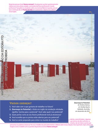 Doorways to Potential,
de Andrew Baines,
em Henley Beach,
Adelaide, Austrália,
em dezembro de 2012.
Vamos começar!
1. Você sabe com o que gostaria de trabalhar no futuro?
2. Doorways to Potential, o título em inglês da instalação retratada,
significa “portas para o potencial”. Você sabe qual é seu potencial?
3. Quais portas rumo ao seu futuro profissional você já atravessou?
4. Você acredita que as portas estão abertas para seu potencial?
5. Você se sente preparado para entrar no mundo do trabalho?
137
Respostas pessoais (boxe Vamos começar!). As perguntas suscitam questionamentos
relativos aos temas desta unidade, como potencial, futuro profissional e mundo
profissional. Tranquilize os estudantes sobre uma eventual falta de respostas, uma vez
que a construção de um Projeto de Vida tem exatamente o objetivo de auxiliá-los
nesse trajeto.
abertas, outras fechadas, e algumas
que teremos de abrir ou fechar; no
entanto, não são todas as portas que
precisamos ou podemos atravessar. Por isso o trabalho de autoconhecimento e reflexão sobre nossas relações é tão importante. Após a leitura da
imagem, inicie o trabalho com as questões disparadoras do boxe Vamos começar!.
PDF2-PRO-6047-UN3-C1-136-143-LA-PNLD21.indd 137 2/21/20 7:26 PM
 