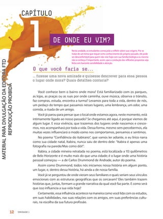 UNIDADE 1
1
CAPÍTULO
O que você faria se.
.
.
... fizesse uma nova amizade e quisesse descrever para essa pessoa
o lugar onde mora? Quais detalhes contaria?
Você conhece bem o bairro onde mora? Está familiarizado com os parques,
as lojas, as praças ou as ruas por onde caminha, ouve música, observa o trânsito,
faz compras, estuda, encontra a turma? Levamos para toda a vida, dentro de nós,
um pedaço do tempo que passamos nesses lugares, uma lembrança, um odor, uma
comida, a risada de um amigo.
Você já parou para pensar que o local onde estamos agora, neste momento, está
intimamente ligado ao nosso passado? Se chegamos até aqui, é porque viemos de
algum lugar. E essa vivência, que trazemos dos lugares onde nascemos e cresce-
mos, nos acompanhará por toda a vida. Dessa forma, mesmo sem percebermos, ela
muitas vezes influenciará o modo como nos comportamos, pensamos e sentimos.
No poema “Confidência do itabirano”, que vamos ler adiante, o eu lírico narra
como sua cidade natal, Itabira, nunca saiu de dentro dele: “Itabira é apenas uma
fotografia na parede/Mas como dói!”.
Itabira, a cidade mineira retratada no poema, está localizada a 113 quilômetros
de Belo Horizonte e é muito mais do que uma cidade; é o lugar onde uma história
pessoal começou — a de Carlos Drummond de Andrade, autor do poema.
Assim como Drummond, todos nós iniciamos nossa história em algum ponto,
um lugar, e, dentro dessa história, há ainda a de nossa família.
Você já se perguntou de onde vieram seus familiares e quais seriam seus vínculos
emocionais com as estruturas geográficas que os cercavam? Eles também trazem
histórias que, juntas, formam a grande narrativa da qual você faz parte. E como será
que isso influencia a sua vida hoje?
Certamente, essa influência acontece na maneira como você lida com os estudos,
em suas habilidades, nas suas relações com os amigos, em suas preferências cultu-
rais, na escolha da sua futura profissão.
DE ONDE EU VIM?
12
Nesta unidade, os estudantes começarão a refletir sobre suas origens. Por se
tratar de um tema que requer certo conhecimento do próprio passado, ele pode
ser desconfortável para quem não vive hoje com sua família biológica ou mesmo
não a conheça. É importante, assim, que a condução das reflexões propostas seja
feita com bastante sensibilidade e atenção.
PDF-PRO-6047-UN1-C1-10-19-LA-PNLD21.indd 12 2/20/20 3:01 PM
 