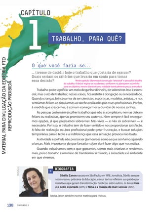 UNIDADE 3
1
CAPÍTULO
Trabalho pode significar um meio de ganhar dinheiro, de sobreviver. Isso é essen-
cial, mas o ato de trabalhar, nesses casos, fica restrito à obrigação ou à necessidade.
Quando crianças, brincávamos de ser cientistas, esportistas, modelos, artistas... e nos
sentíamos felizes ao simularmos as tarefas realizadas por esses profissionais. Porém,
à medida que crescemos, é comum começarmos a duvidar de nossos sonhos.
As pessoas costumam escolher trabalhos que não as completam, nem as deixam
felizes ou realizadas, apenas promovem seu sustento. Nem sempre é fácil enxergar-
mos opções, já que precisamos sobreviver. Mas viver — e não só sobreviver — é
necessário. Por isso, o trabalho tem de fazer sentido e nos proporcionar satisfação.
A falta de realização na área profissional pode gerar frustração, e buscar soluções
temporárias para o tédio e a indiferença que essa sensação provoca não basta.
A atividade escolhida não precisa ser glamourosa como as que sonhamos quando
crianças. Mais importante do que fantasiar sobre ela é fazer algo que nos realiza.
Quando trabalhamos com o que gostamos, somos mais criativos e rendemos
mais, pois o trabalho é um meio de transformar o mundo, a sociedade e o ambiente
em que vivemos.
O que você faria se.
.
.
... tivesse de decidir hoje o trabalho que gostaria de exercer?
Quais seriam os critérios que levaria em conta para tomar
essa decisão?
BIOGRAFIA
SibéliaZanon nasceu em São Paulo, em 1978. Jornalista, Sibélia sempre
se interessou pela área da Educação, e seus textos refletem sua paixão por
iniciativas que geram transformação. Publicou, entre outros, os livros Nina
e o dedo espetado (2015) e Nina e a música do mar: sereias (2017).
Sibélia Zanon também escreve matérias para revistas.
Sibélia
Zanon
TRABALHO, PARA QUÊ?
138
Neste capítulo, falaremos da construção “artesanal” e pessoal da escolha
do trabalho. A ideia é inspirar os estudantes a sonharem e a planejarem o caminho
para seu objetivo, mesmo diante de uma realidade eventualmente pouco animadora.
PDF-PRO-6047-UN3-C1-136-143-LA-PNLD21.indd 138 2/21/20 1:30 PM
 