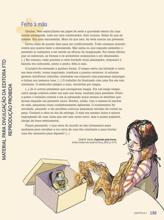 Filipe
Rocha
Feito à mão
Ganhei. Veio embrulhado em papel de seda e guardado dentro de uma
sacola estampada, tudo em tons combinados. Abri curiosa. Sabia do que se
tratava. Era uma encomenda. Mais do que isso, da seda nascia um presente.
Levou mais de quinze dias para ser confeccionado. Tudo começou quando
contei que queria fazer a encomenda. Mal sabia eu que naquele momento o
presente já começava a ser tecido na oficina da imaginação. Foi nessa oficina
que os materiais, as formas e os acessórios começaram a ser idealizados.
[...] No começo, cada pecinha e cada bordado eram planejados, enquanto a
bainha era costurada, ponto a ponto, feita à mão.
O projeto foi ensaiado e ganhou forma. O tempo entre um bordado e outro
era bem-vindo; trazia inspiração, conduzia a pontos certeiros. A echarpe
ganhou miniflores coloridas, montadas em conjunto com pequenas miçangas
e linhas nos mesmos tons. [...] O trabalho foi finalizado com uma fita em tom
cintilante. O embrulho chegou a mim, envolvido por magia.
[...] Já vi outros presentes que carregavam magia. Por um longo tempo,
outra amiga contava sobre um xale que fazia, também para presente. Ponto
a ponto o trabalho crescia e ela ia pensando quais seriam os detalhes que
fariam daquele um presente único. Bordou, então, com a mesma lã marfim
do xale, pequenas rosas cuidadosamente aplicadas. O acabamento foi
estudado, pensado, e ela escolheu costurar pequenas estrelas de cristal na
peça. Conheci a obra no dia da entrega. O xale era mesmo único e estava
impregnado de uma coisa que não tem nome certo, mas é quase palpável,
abrigo de bons sentimentos.
Fiquei pensando: o que seria do mundo se não tivéssemos mais
mulheres para escolher a cor certa de uma fita cintilante e para bordar
uma flor exclusiva para alguém? [...]
ZANON, Sibélia. Espiando pela fresta.
Embu: Ordem do Graal na Terra, 2010. p. 72-74.
139
CAPÍTULO 1
PDF-PRO-6047-UN3-C1-136-143-LA-PNLD21.indd 139 2/21/20 1:30 PM
 