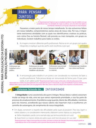 Estamos falando de...
A integridade é uma característica de quem é íntegro. Nossas ideias e valores costumam
mudar ao longo da vida, uma vez que vamos repensando prioridades, e isso faz parte do
processo de amadurecimento. O problema surge quando, diante das dificuldades, mentimos
para nós mesmos, acreditando que nossos valores não importam mais e escolhemos um
caminho de autoengano, de rompimento de nossa integridade.
• Em dupla, conversem a respeito das dificuldades pelas quais já passaram. Para isso, sigam o
roteiro abaixo e, se considerarem interessante, elaborem outros tópicos ou perguntas.
a. Defina integridade usando como exemplo algo que tenha acontecido com você.
b. Quais foram os maiores obstáculos pelos quais você teve de passar em sua vida?
Profissionais que
trabalham com o
público.
Profissionais cuja principal
ferramenta de trabalho
é a internet.
Profissionais da saúde
que cuidam de pessoas e
trabalham sob pressão.
Profissionais que trabalham
com rotina mais flexível.
2. A remuneração pelo trabalho é um ponto a ser considerado no momento de fazer a
escolha profissional. Toda pessoa deseja ser remunerada de forma justa. O que, para
vocês, é um salário justo?
Rawpixel.com/Shutterstock.com
VGstockstudio/Shutterstock.com
Rawpixel.com/Shutterstock.com
Ant
Production/Shutterstock.com
PARA PENSAR.
.
.
JUNTOS!
Passamos a maior parte de nosso tempo trabalhando. Se não estivermos felizes
em nosso trabalho, comprometemos outras áreas de nossa vida. Por isso, é impor-
tante exercermos atividades com as quais nos identificamos: criativas ou práticas,
com rotina fixa ou horário flexível, sob pressão ou mais tranquilas, em grupo ou
individuais. Existem trabalhos para todos os estilos.
1. As imagens mostram diferentes perfis profissionais. Reúna-se em um grupo com quatro
integrantes e explique qual dos perfis você escolheria e por quê.
INTEGRIDADE
ATIVIDADE
NO CADERNO
ATIVIDADE
NO CADERNO
141
CAPÍTULO 1
1. Resposta pessoal. Espera-se que os estudantes analisem o tipo de trabalho com que
se identificam mais: com atividades de criação ou práticas, com uma rotina mais rígida ou
mais flexível, individuais ou em grupo, sob pressão ou mais tranquilas.
Respostas pessoais. Sugira à turma que faça um sorteio, com base no número da chamada. Uma mesma pergunta pode ser
respondida por dois ou três estudantes; assim é possível observar pontos de vista variados.
Resposta pessoal. Espera-se que, na discussão, a ideia de justiça possa estar
relacionada com o mérito, mas principalmente com a expectativa de quem é remunerado, ou seja, do trabalhador. É preciso estimular uma
reflexão sobre o que se espera obter com esse pagamento. Além disso, deve-se discutir a relação entre empenho e reconhecimento.
PDF-autor-PRO-6047-UN3-C1-136-143-LA-PNLD21.indd 141 2/26/20 1:38 PM
 