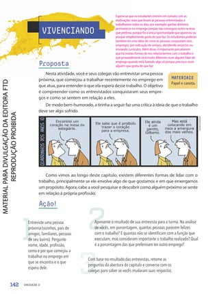 Como vimos ao longo deste capítulo, existem diferentes formas de lidar com o
trabalho, principalmente se ele envolve algo de que gostamos e em que enxergamos
um propósito. Agora, cabe a você pesquisar e descobrir como alguém próximo se sente
em relação à própria profissão.
Ação!
André
Dahmer
VIVENCIANDO
Proposta
Nesta atividade, você e seus colegas vão entrevistar uma pessoa
próxima, que começou a trabalhar recentemente no emprego em
que atua, para entender o que ela espera desse trabalho. O objetivo
é compreender como os entrevistados conquistaram seus empre-
gos e como se sentem em relação a eles.
De modo bem-humorado, a tirinha a seguir faz uma crítica à ideia de que o trabalho
deve ser algo sofrido.
MATERIAIS
Papel e caneta.
1
Entreviste uma pessoa
próxima (vizinhos, pais de
amigos, familiares, pessoas
de seu bairro). Pergunte
nome, idade, profissão,
como e por que começou a
trabalhar no emprego em
que se encontra e o que
espera dele.
2
Apresente o resultado de sua entrevista para a turma. Na análise
de vocês, em porcentagem, quantas pessoas parecem felizes
com o trabalho? E quantas não se identificam com a função que
executam, mas consideram importante o trabalho realizado? Qual
é a porcentagem das que prefeririam ter outro emprego?
3
Com base no resultado das entrevistas, retome as
perguntas da abertura do capítulo e converse com os
colegas para saber se vocês mudaram suas respostas.
142 UNIDADE 3
Espera-se que os estudantes entrem em contato com as
motivações reais que levam as pessoas entrevistadas a
trabalharem todos os dias, por exemplo: ganhar dinheiro,
permanecer no emprego porque não conseguiu outro na área
que preferia, porque foi a única oportunidade que apareceu ou
porque simplesmente gosta do que faz. Os estudantes poderão
também ter uma ideia de como as pessoas conquistam seus
empregos: por indicação de amigos, atendendo anúncios ou
enviando currículos. Além disso, é importante perceberem
que há muitas formas de nos relacionarmos com o trabalho e
que provavelmente será muito diferente ouvir alguém falar do
emprego quando está fazendo algo só porque precisa e ouvir
alguém que gosta do que faz.
PDF-PRO-6047-UN3-C1-136-143-LA-PNLD21.indd 142 2/21/20 1:30 PM
 