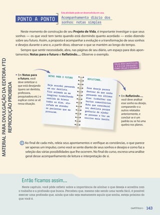 Então ficamos assim...
Neste capítulo, você pôde refletir sobre a importância de alinhar o que deseja e acredita com
o trabalho e a profissão que busca. Percebeu que, mesmo não sendo uma tarefa fácil, é possível
exercer uma profissão que, ainda que não seja exatamente aquilo que sonha, esteja próximo do
que você é.
ATIVIDADES
NO CADERNO
ATIVIDADES
NO CADERNO
VEJA NOS CAPÍTULOS
1, 2 E 3 DA UNIDADE 1
COMO CRIAR O DIÁRIO.
• Em Refletindo…,
você deve analisar
esse sonho ou desejo,
comparando-o a
outros relatados
anteriormente, e
concluir se é um
padrão ou se há uma
quebra nos planos.
• Em Notas para
o futuro, você
deve sintetizar o
que está desejando
(quero ser dentista,
professora,
pesquisadora etc.) e
explicar como se vê
nessa situação.
PONTO A PONTO
Neste momento de construção de seu Projeto de Vida, é importante investigar o que seus
sonhos — os que você tem tanto quando está dormindo quanto acordado — estão dizendo
sobre seu futuro. Assim, a proposta é acompanhar a evolução e a transformação de seus sonhos
e desejos durante o ano e, a partir disso, observar o que se mantém ao longo do tempo.
Sempre que sentir necessidade, abra, nas páginas de seu diário, um espaço para dois apon-
tamentos: Notas para o futuro e Refletindo…. Observe o exemplo.
Acompanhamento diário dos
sonhos: notas simples
! Ao final de cada mês, releia seus apontamentos e verifique as constâncias, o que parece
ser apenas um impulso, como você se sente diante de seus sonhos e desejos e como faz a
seleção das várias possibilidades que lhe ocorrem. No final do curso, escreva uma análise
geral desse acompanhamento de leitura e interpretação de si.
NOTAS PARA O FUTURO
Hoje acordei pensando
em ser dentista.
Fico animada ao me
imaginar trabalhando
vestida de branco
todos os dias, ata-
refada em atender
os pacientes que me
procuram.
REFLETINDO…
Esse desejo parece
destoar do que venho
pensando nos últimos
dias: trabalhar com
hortas comunitárias.
Acho que considerei
ser dentista porque
gostaria de ajudar
as pessoas a ter um
sorriso mais bonito.
Notas para
143
CAPÍTULO 1
Esta atividade pode ser desenvolvida em casa.
PDF2-PRO-6047-UN3-C1-136-143-LA-PNLD21.indd 143 2/21/20 7:26 PM
 