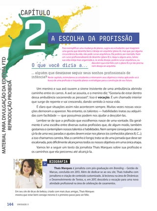 UNIDADE 3
2
CAPÍTULO
Um menino e sua avó ouvem a sirene insistente de uma ambulância abrindo
caminho entre os carros. A avó se assusta, e o menino diz: “Gostaria de estar dentro
dessa ambulância socorrendo as pessoas!”. Isso é vocação. É um chamado interior
que surge de repente e vai crescendo, dando sentido à nossa vida.
É claro que situações assim não acontecem sempre. Muitas vezes nossas voca-
ções demoram a aparecer. No entanto, os talentos — habilidades inatas ou adquiri-
das com facilidade — que possuímos podem nos ajudar a descobri-las.
Lembre-se de que a profissão que escolhemos nasce de uma vontade. Ela geral-
mente é uma escolha entre diversas outras profissões que, de algum modo, também
gostamosecontemplamnossostalentosehabilidades.Nemsempreconseguimosalcan-
çá-ladeumavez;paradaseajustesdevemestarnosplanos(osconhecidosplanosB,C...);
a isso chamamos carreira. Mas o caminho é longo; trata-se de uma jornada que deve ser
escalonada,poisdificilmentealcançamostodososnossosobjetivosemumaúnicaetapa.
Vamos ler a seguir um texto da jornalista Thais Marques sobre sua profissão e
os caminhos que ela percorreu até alcançá-la.
O que você diria a.
.
.
... alguém que desejasse seguir seus sonhos profissionais de
infância?
BIOGRAFIA
Em seu site de dicas de beleza, criado com mais duas amigas, Thais Marques
mostra que estar bem consigo mesmo é o primeiro passo para ser feliz.
Acervo
pessoal
A ESCOLHA DA PROFISSÃO
Thais Marques é jornalista com pós-graduação em Branding – Gestão de
Marcas, concluída em 2013. Além de dedicar-se ao seu site, Thais trabalha com
jornalismo e criação de conteúdo customizado. Já lecionou na área de Dinâmicas
e Desenvolvimento de Textos, e, em 2017, descobriu a vocação para uma nova
atividade profissional na área de celebração de casamentos.
144
Para exemplificar uma mudança de planos, sugira aos estudantes que imaginem
uma garota que desenha bem e deseja ser arquiteta (plano A), mas que, por alguma
circunstância da vida, não pode cursar arquitetura. Ela poderá, por exemplo, fazer
um curso profissionalizante de desenho (plano B) e, daqui a alguns anos, talvez
sua vida esteja mais organizada e, se ainda desejar, poderá cursar arquitetura, ou
descobrir que está feliz com o plano B e já não precisa
nem deseja ser arquiteta.
Neste capítulo, estimulamos os estudantes a retomarem seus objetivos e metas aplicando-os à
busca de uma profissão e traçando planos e estratégias para a construção de seu futuro.
PDF-autor-PRO-6047-UN3-C2-144-149-LA-PNLD21.indd 144 2/26/20 1:44 PM
 