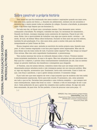Sobre construir a própria história
Tem vezes em que fico lembrando dos meus sonhos e aspirações quando era mais nova.
Aos sete anos, queria ser freira [...]. Quando era adolescente, sonhava em ser jornalista e
escrevia com o maior prazer todas as redações do colégio. Durante a faculdade, já planejava
casar e ter filhos logo depois que me formasse (!).
De tudo isso daí, só fiquei com o jornalismo mesmo. Com dezessete anos, estava
começando a faculdade. Fiz estágios, trabalhei em lojas, fui cerimonial de casamentos…
Quando me formei, consegui emprego numa assessoria de imprensa. Fiquei lá por três
anos. Então, tive a oportunidade de trabalhar com algo que queria muito: revistas — de
moda, de luxo, de beleza! Meus olhos brilhavam. Durante os dois anos em que fui editora,
também fiz pós-graduação. E aí, dois anos atrás, guiei a minha vida para me dedicar
integralmente ao [site] Coisas de Diva.
Nunca imaginei estar aqui, sentada no escritório da minha própria casa, fazendo esse
post. A vida é mesmo engraçada e nos leva para lugares antes impensados. Mas não dá
para deixar que ela tome conta de tudo. É preciso saber esperar? Sim. Dar tempo ao tempo?
Com certeza. Mas tem outro ingrediente fundamental: a perseverança.
Vejo muitas meninas tão novas se cobrando demais sobre o futuro. Vivemos mesmo
numa sociedade imediatista, do aqui e do agora. Mas tem situações que não permitem isso.
Seja qual for o objetivo, é preciso estar constantemente trabalhando por ele, mas ao mesmo
tempo se permitir desfrutar dos benefícios e intempéries que chegarão.
A Vanessa, uma de nossas leitoras, comentou esses dias que um tempo atrás estava
desanimada porque estudava muito e não conseguia passar em um concurso público. Mas
aí, logo em seguida, acrescentou que, finalmente, havia sido convocada. Como é lindo ver
que, com força e paciência, o que a gente almeja acontece. O momento chega.
É por tudo isso que esse negócio de viver o hoje (conceito que de moderno não tem nada)
é absolutamente espetacular. Serve para todo mundo. É necessário, sim, estar presente
em tudo o que se faz. Decisões bem pensadas e uma vivência completa — que sempre terá
suas consequências, sejam elas boas ou ruins — deixam a vida se encarregar de ser o que
ela é. Cada pedacinho do que a gente faz completa esse quebra-cabeça. Se algo não está
bem encaixado, dá para tirar. Se fica perfeito, é hora de procurar uma nova peça. 3
[...]
MARQUES, Thais. Sobre construir a própria história.
Coisas de Diva, 15 ago. 2015.
Disponível em: https://www.coisasdediva.com.br/
2015/08/sobre-construir-a-propria-historia/.
Acesso em: 29 dez. 2019.
F
il
ip
e
R
o
c
h
a
145
CAPÍTULO 2
PDF-PRO-6047-UN3-C2-144-149-LA-PNLD21.indd 145 2/21/20 1:31 PM
 