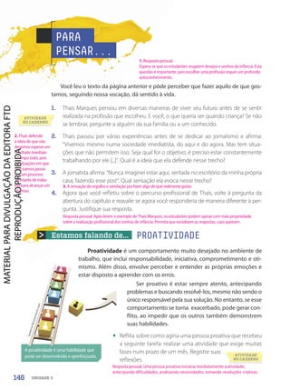 Estamos falando de... PROATIVIDADE
Você leu o texto da página anterior e pôde perceber que fazer aquilo de que gos-
tamos, seguindo nossa vocação, dá sentido à vida.
1. Thais Marques pensou em diversas maneiras de viver seu futuro antes de se sentir
realizada na profissão que escolheu. E você, o que queria ser quando criança? Se não
se lembrar, pergunte a alguém da sua família ou a um conhecido.
2. Thais passou por várias experiências antes de se dedicar ao jornalismo e afirma:
“Vivemos mesmo numa sociedade imediatista, do aqui e do agora. Mas tem situa-
ções que não permitem isso. Seja qual for o objetivo, é preciso estar constantemente
trabalhando por ele [...]”. Qual é a ideia que ela defende nesse trecho?
3. A jornalista afirma: “Nunca imaginei estar aqui, sentada no escritório da minha própria
casa, fazendo esse post”. Qual sensação ela evoca nesse trecho?
4. Agora que você refletiu sobre o percurso profissional de Thais, volte à pergunta da
abertura do capítulo e reavalie se agora você responderia de maneira diferente à per-
gunta. Justifique sua resposta.
Proatividade é um comportamento muito desejado no ambiente de
trabalho, que inclui responsabilidade, iniciativa, comprometimento e oti-
mismo. Além disso, envolve perceber e entender as próprias emoções e
estar disposto a aprender com os erros.
PARA
PENSAR...
A proatividade é uma habilidade que
pode ser desenvolvida e aperfeiçoada.
t
o
m
e
r
t
u
/
S
h
u
t
t
e
r
s
t
o
c
k
.c
o
m
t
o
m
e
r
t
u
/
S
h
u
t
t
e
r
s
t
o
c
k
.c
o
m
ATIVIDADE
NO CADERNO
ATIVIDADE
NO CADERNO
Ser proativo é estar sempre atento, antecipando
problemas e buscando resolvê-los, mesmo não sendo o
único responsável pela sua solução. No entanto, se esse
comportamento se torna exacerbado, pode gerar con-
flito, ao impedir que os outros também demonstrem
suas habilidades.
• Reflita sobre como agiria uma pessoa proativa que recebeu
a seguinte tarefa: realizar uma atividade que exige muitas
fases num prazo de um mês. Registre suas
reflexões.
146 UNIDADE 3
1. Resposta pessoal.
Espera-se que os estudantes resgatem desejos e sonhos da infância. Esta
questão é importante, pois escolher uma profissão requer um profundo
autoconhecimento.
2. Thais defende
a ideia de que não
devemos esperar um
resultado imediato
o tempo todo, pois
há situações em que
precisamos passar
por um processo
constante de traba-
lho para alcançar um
objetivo.
3. A sensação de orgulho e satisfação por fazer algo de que realmente gosta.
Resposta pessoal. Uma pessoa proativa iniciaria imediatamente a atividade,
antecipando dificuldades, analisando necessidades, tomando resoluções criativas.
Resposta pessoal. Após lerem o exemplo de Thais Marques, os estudantes podem opinar com mais propriedade
sobre a realização profissional dos sonhos de infância. Permita que socializem as respostas, caso queiram.
PDF-PRO-6047-UN3-C2-144-149-LA-PNLD21.indd 146 2/21/20 1:31 PM
 