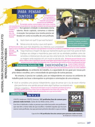 Estamos falando de... INDEPENDÊNCIA
Independência, no ambiente de trabalho, é a capacidade de nos guiar por nossas pró-
prias ideias e escolhas, sem a necessidade da aprovação de outras pessoas.
No entanto, é preciso ter cuidado, pois ser independente em excesso no ambiente de
trabalho pode nos levar a desrespeitar os princípios e orientações de uma empresa.
• Você se considera uma pessoa independente, capaz de pensar por si ou de reunir informa-
ções para formar uma opinião pessoal sobre algo? Explique sua resposta aos
colegas e registre-a.
PARA PENSAR.
.
.
JUNTOS!
No Capítulo 5, Unidade 1, é abordado o tema
talento. Neste capítulo, somamos o talento
à vocação. Isso porque essa receita precisa ser
levada em conta na escolha de uma profissão.
1. Você é bom em quê? O que você faz bem?
2. Nesses anos de escola, o que você apren-
deu que mais despertou seu interesse, sua curiosidade?
3. Traga impressa a imagem de algo que represente aquilo que você mais gosta de fazer.
Explique aos colegas a importância, para você, da sua atividade predileta: como de-
senvolveu o interesse por ela, por que ela o atrai tanto etc. Ao final da atividade, todas
as imagens serão expostas em um mural na sala de aula.
De A a Z
COUTO, Anderson; COUTO, Emerson. 101 profissões fora do comum para
pessoas nada normais. Caxias do Sul: Belas Letras, 2016.
Esse livro é dedicado a todas as pessoas que estão buscando uma profissão e
que não têm a menor ideia do que escolher, e também àquelas que buscam
exercer outra profissão, mas que precisam primeiro descobrir o que as motiva.

Editora
Belas
Letras
INDICAÇÃO
Capa do livro 101 profissões fora do comum para pessoas nada normais,
de Anderson e Emerson Couto.
Jovem inspeciona carros em uma
mecânica. O talento, somado à
vocação, pode significar autono-
mia e eficiência no trabalho.
TuiPhotoEngineer/Shutterstock.com
ATIVIDADE
NO CADERNO
ATIVIDADE
NO CADERNO
147
CAPÍTULO 2
1. Resposta pessoal.
Se os estudantes ti-
verem dificuldade para
responder, peça que façam
uma lista de suas habilidades.
Por exemplo: cozinhar, construir objetos, fazer contas, conversar
com as pessoas (ser comunicativo) etc. Caso algum estudante não tenha passado por
esta atividade na
Unidade 1,
acompa-
nhe-o de
perto nesta
resposta.
2. Resposta pessoal.
Resposta pessoal. Espera-se que os estudantes percebam que pensar
por si não significa não ouvir o outro e que ser independente não é fazer tudo sozinho, mas
compartilhar opiniões e tarefas, cada um contribuindo com o que tem de melhor.
3. Resposta pessoal. Estimule os estu-
dantes a falarem sobre a importância, para eles, da atividade representada na imagem que, cuidadosamente, seleciona-
ram para mostrar aos colegas. Faça perguntas como: É possível que você venha a se tornar um profissional com base
no que a imagem representa?
Por que você acha isso? Quem
mais o apoia na sua decisão? O que você está fazendo para tornar seu sonho realidade?.
Espera-se que os estudantes consigam relacionar o que aprenderam na escola com um talento ou habilidade com que se sintam à vontade
e em que
demonstram
alguma
desenvoltura.
PDF-PRO-6047-UN3-C2-144-149-LA-PNLD21.indd 147 2/21/20 1:31 PM
 