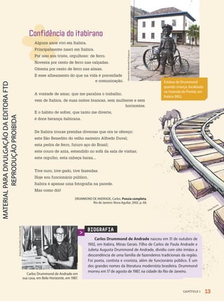 BIOGRAFIA
Carlos Drummond de Andrade nasceu em 31 de outubro de
1902, em Itabira, Minas Gerais. Filho de Carlos de Paula Andrade e
Julieta Augusta Drummond de Andrade, dividiu com oito irmãos a
descendência de uma família de fazendeiros tradicionais da região.
Foi poeta, contista e cronista, além de funcionário público. É um
dos grandes nomes da literatura modernista brasileira. Drummond
morreu em 17 de agosto de 1987, na cidade do Rio de Janeiro.
Carlos Drummond de Andrade em
sua casa, em Belo Horizonte, em 1987.
Arquivo/Estadão
Conteúdo/AE
Estátua de Drummond
quando criança, localizada
na Fazenda do Pontal, em
Itabira (MG).
Alexandre
Rezende/Folhapress
Confidência do itabirano
Alguns anos vivi em Itabira.
Principalmente nasci em Itabira.
Por isso sou triste, orgulhoso: de ferro.
Noventa por cento de ferro nas calçadas.
Oitenta por cento de ferro nas almas.
E esse alheamento do que na vida é porosidade
e comunicação.
A vontade de amar, que me paralisa o trabalho,
vem de Itabira, de suas noites brancas, sem mulheres e sem
horizontes.
E o hábito de sofrer, que tanto me diverte,
é doce herança itabirana.
De Itabira trouxe prendas diversas que ora te ofereço:
este São Benedito do velho santeiro Alfredo Duval;
esta pedra de ferro, futuro aço do Brasil;
este couro de anta, estendido no sofá da sala de visitas;
este orgulho, esta cabeça baixa...
Tive ouro, tive gado, tive fazendas.
Hoje sou funcionário público.
Itabira é apenas uma fotografia na parede.
Mas como dói!
DRUMMOND DE ANDRADE, Carlos. Poesia completa.
Rio de Janeiro: Nova Aguilar, 2002. p. 68.
Filipe Rocha
13
CAPÍTULO 1
PDF2-PRO-6047-UN1-C1-10-19-LA-PNLD21.indd 13 2/21/20 4:36 PM
 