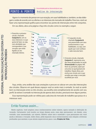 Agora é o momento de pensar em sua vocação, em suas habilidades e, também, se elas dialo-
gam e estão de acordo com as ofertas e os interesses do mercado de trabalho. Para isso, você vai
fazer uma representação gráfica para encontrar seu ponto de intersecção entre três conjuntos.
Em seu diário, abra uma página e faça três círculos como no exemplo a seguir.
Então ficamos assim...
Neste capítulo, você ampliou seus conhecimentos sobre talento, agora somado à definição de
vocação. Certamente você mudou ao longo desses anos, mas algo permanece: um desejo, uma
vontade, uma necessidade, um talento. Refletir sobre isso e entender o que permanece em você
ajuda a delinear a vocação. Além disso, pôde expandir seus conhecimentos com relação a diversas
profissões que existem e que abrem expectativas para o seu Projeto de Vida.
O que mais
gosto de fazer
é cuidar de
animais.
Conjunto A Conjunto B
Conjunto C
Sei tratar de
animais aban-
donados desde
criança.
Ciências
Agrárias. Meu
bairro não tem
pet shop.
é cuidar de donados desde
PONTO A PONTO Análise da intersecção
Faça, então, uma análise das suas anotações e procure se colocar em uma das intersecções
dos círculos. Observe em qual desses espaços você se sente mais à vontade. Se você se sentir
bem na intersecção entre os três círculos, sua escolha está completamente de acordo com seu
perfil. Se estiver à vontade na intersecção de apenas dois círculos, precisará rever alguns pontos.
Essa representação pode ser refeita para cada área do mercado de trabalho que possa vir a
interessar você.
• Preencha o primeiro
círculo, chamado
Conjunto A, com os
seus interesses e o que
gosta de fazer, ou seja,
com atividades que
correspondem à sua
vocação, que estão
ligadas ao seu
chamado interior.
• O segundo círculo,
chamado Conjunto B,
será preenchido com seus
conhecimentos e suas
habilidades, ou seja, com
aquilo que você conhece
e sabe executar bem.
• O terceiro círculo, chamado
Conjunto C, representa uma
das áreas pesquisadas na seção
Vivenciando da página 148.
Você vai, portanto, optar por
uma área na qual gostaria de
trabalhar. Depois disso, pre-
encha esse círculo com o que
acredita que exige o mercado
escolhido por você.
149
CAPÍTULO 2
Esta atividade pode ser desenvolvida em casa.
PDF2-PRO-6047-UN3-C2-144-149-LA-PNLD21.indd 149 2/21/20 7:36 PM
 