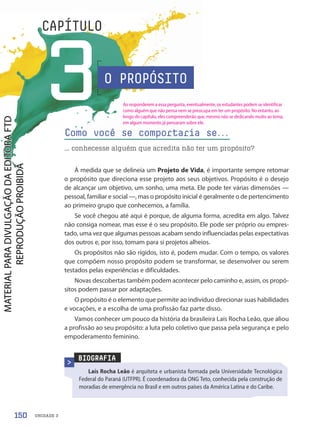 UNIDADE 3
3
CAPÍTULO
O PROPÓSITO
À medida que se delineia um Projeto de Vida, é importante sempre retomar
o propósito que direciona esse projeto aos seus objetivos. Propósito é o desejo
de alcançar um objetivo, um sonho, uma meta. Ele pode ter várias dimensões —
pessoal, familiar e social —, mas o propósito inicial é geralmente o de pertencimento
ao primeiro grupo que conhecemos, a família.
Se você chegou até aqui é porque, de alguma forma, acredita em algo. Talvez
não consiga nomear, mas esse é o seu propósito. Ele pode ser próprio ou empres-
tado, uma vez que algumas pessoas acabam sendo influenciadas pelas expectativas
dos outros e, por isso, tomam para si projetos alheios.
Os propósitos não são rígidos, isto é, podem mudar. Com o tempo, os valores
que compõem nosso propósito podem se transformar, se desenvolver ou serem
testados pelas experiências e dificuldades.
Novas descobertas também podem acontecer pelo caminho e, assim, os propó-
sitos podem passar por adaptações.
O propósito é o elemento que permite ao indivíduo direcionar suas habilidades
e vocações, e a escolha de uma profissão faz parte disso.
Vamos conhecer um pouco da história da brasileira Laís Rocha Leão, que aliou
a profissão ao seu propósito: a luta pelo coletivo que passa pela segurança e pelo
empoderamento feminino.
Como você se comportaria se.
.
.
... conhecesse alguém que acredita não ter um propósito?
BIOGRAFIA
Laís Rocha Leão é arquiteta e urbanista formada pela Universidade Tecnológica
Federal do Paraná (UTFPR). É coordenadora da ONG Teto, conhecida pela construção de
moradias de emergência no Brasil e em outros países da América Latina e do Caribe.
150
Ao responderem a essa pergunta, eventualmente, os estudantes podem se identificar
como alguém que não pensa nem se preocupa em ter um propósito. No entanto, ao
longo do capítulo, eles compreenderão que, mesmo não se dedicando muito ao tema,
em algum momento já pensaram sobre ele.
PDF-PRO-6047-UN3-C3-150-155-LA-PNLD21.indd 150 2/21/20 1:32 PM
 