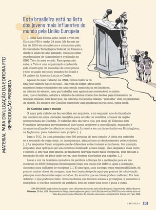 Esta brasileira está na lista
dos jovens mais influentes do
mundo pela União Europeia
[...] Sou Laís Rocha Leão, nasci e vivo em
Curitiba (PR) e tenho 24 anos. Me formei no
fim de 2016 em arquitetura e urbanismo pela
Universidade Tecnológica Federal do Paraná e,
desde o início do ano passado, trabalho como
coordenadora de diagnóstico e avaliação na
ONG Teto do meu estado. Para quem não
sabe, a Teto é uma organização conhecida
pela construção de moradias de emergência
e tem atuação em cinco estados do Brasil e
19 países da América Latina e Caribe.
Apesar do meu trabalho na ONG, minha história de
luta pelo coletivo não é de hoje... Ela vem de berço. Meus avós
maternos foram educadores em uma escola comunitária em Imbituva,
no interior do estado; meu pai trabalha com agricultura sustentável, e minha
mãe, que é dentista, estuda a retirada de células-tronco dos dentes para tratamento de
doenças clínicas. Sem falar que, na infância, fui aquela criança “pentelha” com os problemas
da cidade. Eu andava por Curitiba sugerindo uma mudança na rua aqui, outra acolá.
De Curitiba para o mundo
O amor pela cidade me fez escolher ser arquiteta, e no segundo ano da faculdade
me inscrevi em uma iniciação científica para estudar os conflitos urbanos da região
metropolitana de Curitiba. O trabalho deu tão certo que, por meio do Ciências sem
Fronteiras [programa governamental que busca promover a consolidação, expansão e
internacionalização da ciência e tecnologia], fui aceita em um intercâmbio em Birmingham,
na Inglaterra, para fortalecer meu projeto. [...]
Para o TCC, fiz uma pesquisa com 500 pessoas do meu estado. A ideia era entender
se a sensação de segurança, ou insegurança, atrapalhava no deslocamento pelas cidades.
[...] As respostas foram completamente diferentes entre homens e mulheres. Por exemplo,
enquanto elas optavam por um caminho iluminado e mais longo, eles elegiam o mais curto
e escuro. E em ruas com muros, as mulheres ficavam muito mais inseguras, pois tinham a
sensação de não ter para onde correr, caso fossem abordadas por alguém. [...]
Levar a voz da brasileira moradora da periferia à Europa foi a motivação para eu me
inscrever no EDD [European Development Days] em março [de 2018] e, após a aceitação,
discursar para milhares de europeus [...]. É claro que, para carregar essa responsabilidade, foi
preciso muitas doses de coragem, mas tem bastante gente aqui que precisa de colaboração
para que suas demandas sejam ouvidas. Eu acredito que as coisas podem melhorar. Por isso,
defendo: o que podemos fazer, como mulheres que tiveram acesso a privilégios, é aumentar e
multiplicar a voz das mulheres da periferia, bem no estilo uma sobe e puxa a outra.
ESTA BRASILEIRA está na lista dos jovens mais influentes do mundo pela União Europeia. Depoimento a Flávia Bezerra.
Glamour, 30 dez. 2018. Disponível em: https://revistaglamour.globo.com/Lifestyle/noticia/2018/12/esta-brasileira-esta-na-
lista-dos-jovens-mais-influentes-do-mundo-pela-uniao-europeia.html. Acesso em: 7 jan. 2020.
Filipe
Rocha
151
CAPÍTULO 3
PDF-autor-PRO-6047-UN3-C3-150-155-LA-PNLD21.indd 151 2/26/20 1:47 PM
 