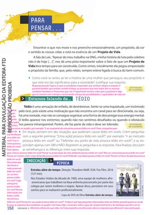 Estamos falando de... TÉDIO
Encontrar o que nos move e nos preenche emocionalmente, um propósito, dá cor
e sentido às nossas vidas e está na essência de um Projeto de Vida.
A fala de Laís, “Apesar do meu trabalho na ONG, minha história de luta pelo coletivo
não é de hoje […]”, nos dá uma pista importante sobre o fato de que um Projeto de
Vida leva tempo para ser construído. Como vimos, inicialmente ela pegou emprestado
o propósito da família, que, pelo relato, sempre esteve ligada à busca do bem comum.
• Como você se sentiu ao ler a história de uma mulher que perseguiu seu propósito e
que este era tão significativo para a sociedade? Justifique sua resposta.
Tédio é uma sensação de enfado, de desinteresse. Sente-se uma inquietude, um incômodo
pelo ócio, pois existe uma motivação que não encontra um canal para ser direcionada, ou seja,
há uma vontade, mas não se consegue organizar uma forma de descarregar essa energia mental.
O tédio aparece nos extremos: quando não nos sentimos desafiados ou quando o obstáculo
nos parece intransponível. Porém, ele faz parte da vida e deve ser tolerado.
• Em dupla, pensem em dez situações que poderiam causar tédio em vocês. Criem perguntas
com a seguinte premissa: “[Uma ação] provoca tédio em você?”, por exemplo: “Ir ao mercado
provoca tédio em você?” ou “Defender seu ponto de vista provoca tédio em você?”, e as res-
pondam apenas com SIM e NÃO. Registrem as perguntas e as respostas. Para finalizar, discutam
as semelhanças e as diferenças entre suas respostas.
PARA
PENSAR...
PIPOCA
Estrelas além do tempo. Direção: Theodore Melfi. EUA: Fox Film, 2016
(127 min).
Nos Estados Unidos da década de 1960, uma equipe de mulheres afro-
-americanas que trabalham na Nasa enfrenta preconceito por parte dos
colegas por serem mulheres e negras. Apesar disso, persistem em seus
sonhos para se realizarem profissionalmente.

Estrelas
além
do
tempo.
Theodore
Melfi.
Fox
Film.
EUA,
2016.
INDICAÇÃO
Capa do DVD do filme Estrelas além do tempo.
ATIVIDADE
NO CADERNO
ATIVIDADE
NO CADERNO
152 UNIDADE 3
Resposta pessoal. Espera-se que os estudantes respondam que sentiram alegria e empatia. É
possível também que tenham sentido tristeza, ao pensarem que nem todos têm as mesmas
condições familiares e financeiras que Laís. É importante mostrar a eles que o propósito é algo
que se constrói com o tempo e vai tomando a forma das possibilidades e capacidades de cada um.
Respostas
pessoais.
Além das
perguntas
criadas pelos
estudantes,
escreva outras no quadro, por exemplo: Ir ao casamento de uma prima provoca tédio em você? Fazer companhia para
alguém da
sua família pro-
voca tédio em
você? Ir ao ci-
nema provoca
tédio em você?
Fazer planos
tédio em você?
Discussões que
não levam a
nada provocam
tédio em você?
Ler um livro
provoca tédio
em você? Jogar
videogame
provoca tédio
em você? Buscar
informações em
fontes confiá-
veis provoca
para o futuro provoca tédio em você? Pensar na preservação do meio ambiente provoca tédio em você? Não ser consumista provoca tédio em você?
Pensar em manter o bem-estar da família provoca tédio em você? Defender suas ideias provoca tédio em você? Pensar no futuro do planeta provoca
tédio em você? Pensar em sua saúde provoca tédio em você?. A ideia é que haja perguntas relacionadas tanto ao âmbito pessoal quanto ao social.
Escreva as respostas dos estudantes no quadro. Com base nelas, conversem sobre o grau de comprometimento e de satisfação que têm com as
diferentes esferas de suas vidas. Ao final, proponha uma discussão sobre as respostas que obtiveram maior pontuação.
PDF-autor-PRO-6047-UN3-C3-150-155-LA-PNLD21.indd 152 2/26/20 1:50 PM
 