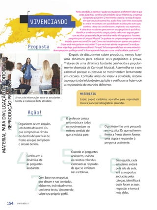 VIVENCIANDO
Proposta
Depois de discutirmos sobre propósito, vamos fazer
uma dinâmica para colocar seus propósitos à prova.
Trata-se de uma dinâmica bastante conhecida e popular-
mente chamada de Carrossel Musical. Assemelha-se a um
carrossel porque as pessoas se movimentam lentamente
em círculos. Contudo, antes de iniciar a atividade, retome
a pergunta do início deste capítulo e verifique se hoje você
a responderia de maneira diferente.
A troca de informações entre os estudantes
facilita a realização desta atividade.
MATERIAIS
Lápis; papel; cartolina; aparelho para reproduzir
música; canetas hidrográficas coloridas.
1 2
6
3
4
7
5
Organizem-se em círculos,
um dentro do outro. Os
que compõem o círculo
de dentro devem ficar de
frente aos que compõem
o círculo de fora.
O professor coloca
uma música e todos
se movimentam no
mesmo sentido até
que a música pare.
Em seguida, cada
estudante andará
pela sala de aula,
lerá as respostas
anotadas pelos
colegas, identificará
quais foram as suas
respostas e tomará
nota delas.
O professor faz uma pergunta
em voz alta. Os que estiverem
frente a frente devem formar
uma dupla e responder à
pergunta oralmente.
Continuem a
dinâmica até
as perguntas
acabarem.
Com base nas respostas
que deram e nas coletadas,
elaborem, individualmente,
um breve texto, discorrendo
sobre seu próprio perfil.
Quando as perguntas
acabarem, usando
as canetas coloridas,
escrevam as respostas
de que se lembram
nas cartolinas.
Ação!
Monkey
Business
Images/Shutterstock.com
154 UNIDADE 3
Nesta atividade, o objetivo é ajudar os estudantes a refletirem sobre o que
pode ajudá-los a construir um propósito para si mesmos ou a repensar
o propósito que já têm. O movimento corporal e a troca de duplas
têm por função descontraí-los, auxiliá-los a fazer livres associações
e a entrar em contato com possibilidades trazidas pelo outro que,
sozinhos, talvez não considerassem, ampliando seus repertórios.
A ideia de os estudantes pensarem em seus propósitos é ajudá-los a
identificar o melhor caminho a seguir, dando a eles mais segurança em
suas escolhas para que elas façam sentido a médio e longo prazos. Possíveis
perguntas para o Carrossel Musical: Se pudesse ser um personagem ou uma cele-
bridade, quem você seria? Por quê? Como você se definiria com apenas uma palavra?
O que você mais gosta em seu caráter? O que você mais admira nas pessoas? Se você pu-
desse viajar hoje, qual destino escolheria? Por quê? Se fosse aprovado hoje em uma entrevista
de emprego, em qual lugar seria? Se fosse aprovado hoje para cursar uma faculdade, qual seria?.
PDF-autor-PRO-6047-UN3-C3-150-155-LA-PNLD21.indd 154 26/02/20 19:06
 