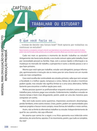 UNIDADE 3
4
CAPÍTULO
Cada vez mais se aproxima o momento de decidir: trabalhar ou estudar?
Antigamente não havia tanta dúvida, e era muito comum optar pelo trabalho, fosse
por necessidade pessoal ou familiar. Hoje, com o acesso rápido à informação e às
mudanças no mercado de trabalho, a perspectiva é outra: a dúvida passou a ser o
que fazer primeiro.
Mesmo que você opte por trabalhar, estudar será obrigatório, porque informa-
ção, aprimoramento e instrução são os meios para ter uma chance em um mundo
cada vez mais competitivo.
Caso você escolha dar continuidade aos estudos primeiro, saiba que nem sempre
a faculdade é a melhor opção, tampouco a única. Bolsas de estudo e incentivos
podem ajudar, mas estudar não significa limitar-se a uma única alternativa. Reflita
bastante para encontrar a melhor opção para você.
Muitas pessoas querem se profissionalizar enquanto estudam; outras precisam
trabalhar para, inclusive, pagar seus estudos. Evidentemente, trabalhar e estudar ao
mesmo tempo é bem mais desgastante, porém, pode ser uma das maneiras para
conquistar um sonho.
Mas nem tudo ocorre como queremos. Imprevistos acontecem: desemprego,
perdas familiares, entre outros reveses. Crises, porém, podem ser oportunidades para
repensar projetos e buscar novos campos, novas formas de trabalho e novos sonhos.
Assim, não se limite às alternativas trabalhar ou estudar. Independentemente de
qual for seu caminho, não seja inflexível.
No poema que vamos ler a seguir, o eu lírico apresenta essa indecisão entre
elementos, de certa forma, opostos. É no movimento, porém, que tudo se completa.
Ou não?
O que você faria se.
.
.
... tivesse de decidir seu futuro hoje? Você optaria por trabalhar ou
continuar os estudos?
TRABALHAR OU ESTUDAR?
156
Neste momento, os estudantes começam a discutir suas expectativas e seus anseios para o futuro próximo. As ideias
podem não estar formadas ainda; portanto, procure acolher as possíveis aflições que costumam surgir neste momento.
PDF-PRO-6047-UN3-C4-156-163-LA-PNLD21.indd 156 2/21/20 1:33 PM
 