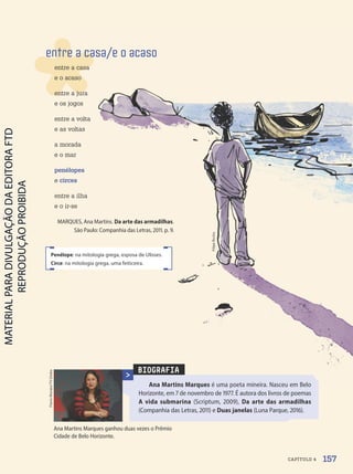 BIOGRAFIA
Ana Martins Marques é uma poeta mineira. Nasceu em Belo
Horizonte, em 7 de novembro de 1977. É autora dos livros de poemas
A vida submarina (Scriptum, 2009), Da arte das armadilhas
(Companhia das Letras, 2011) e Duas janelas (Luna Parque, 2016).
Flavio
Moraes/TV
Globo
entre a casa/e o acaso
entre a casa
e o acaso
entre a jura
e os jogos
entre a volta
e as voltas
a morada
e o mar
penélopes
e circes
entre a ilha
e o ir-se
MARQUES, Ana Martins. Da arte das armadilhas.
São Paulo: Companhia das Letras, 2011. p. 9.
Penélope: na mitologia grega, esposa de Ulisses.
Circe: na mitologia grega, uma feiticeira.
Filipe
Rocha
Ana Martins Marques ganhou duas vezes o Prêmio
Cidade de Belo Horizonte.
157
CAPÍTULO 4
PDF-PRO-6047-UN3-C4-156-163-LA-PNLD21.indd 157 2/21/20 1:33 PM
 